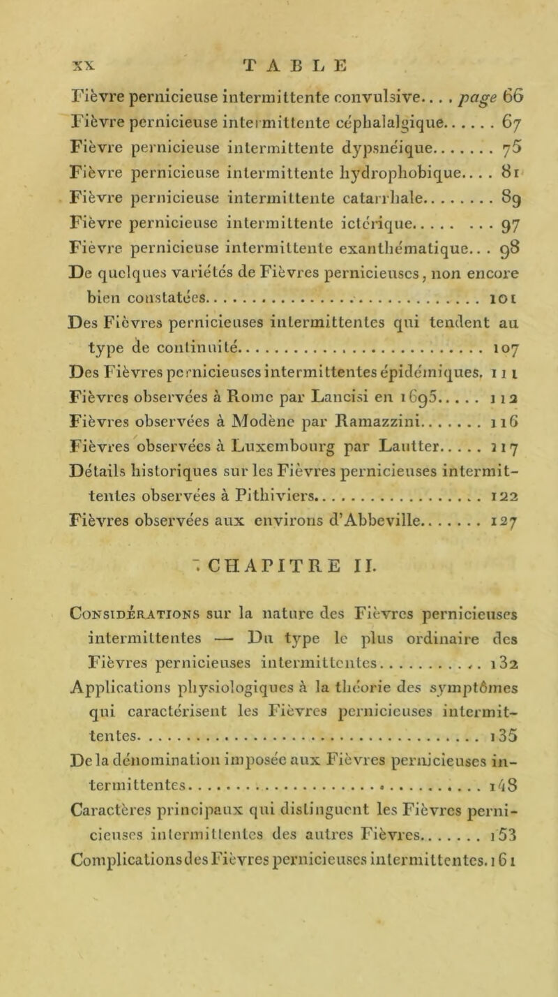 Fièvre pernicieuse intermittente convulsive... . page 66 Fièvre pernicieuse intermittente céphalalgique 67 Fièvre pernicieuse intermittente dypsnéique y5 Fièvre pernicieuse intermittente hydrophobique.. . . 81 Fièvre pernicieuse intermittente catarrhale 89 Fièvre pernicieuse intermittente ictérique 97 Fièvre pernicieuse intermittente exanthématique.. . 98 De quelques variétés de Fièvres pernicieuses, non encore bien constatées 101 Des Fièvres pernicieuses intermittentes qui tendent au type de continuité 107 Des Fièvres pernicieuses intermittentes épidémiques. 11 1 Fièvres observées à Rome par Lancisi en i6g5 j 1 2 Fièvres observées à Modène par Ramazzini 116 Fièvres observées à Luxembourg par Lautter 317 Détails historiques sur les Fièvres pernicieuses intermit- tentes observées à Pithiviers 122 Fièvres observées aux environs d’Abbeville 127  CHAPITRE II. Considérations sur la nature des Fièvres pernicieuses intermittentes — Du type le plus ordinaire des Fièvres pernicieuses intermittentes i32 Applications physiologiques à la théorie des symptômes qui caractérisent les Fièvres pernicieuses intermit- tentes 135 Delà dénomination imposée aux Fièvres pernicieuses in- termittentes 8 Caractères principaux qui distinguent les Fièvres perni- cieuses intermittentes des autres Fièvres 153 Complications des Fièvres pernicieuses intermittentes. 161