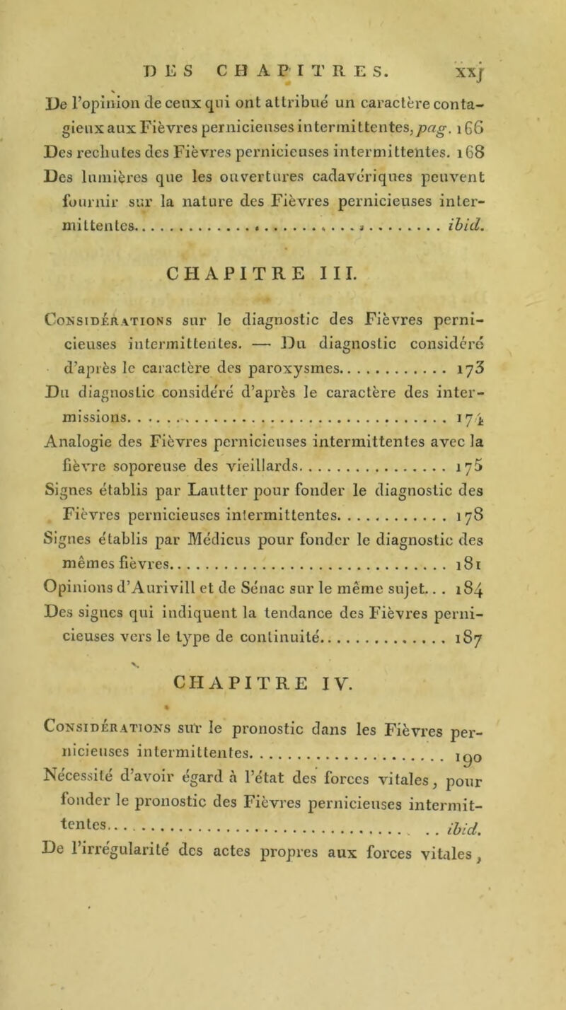 De l’opinion de ceux qui ont attribué un caractère conta- gieux aux Fièvres pernicieuses intermittentes, pag. 166 Des rechutes des Fièvres pernicieuses intermittentes. 168 Des lumières que les ouvertures cadavériques peuvent fournir sur la nature des Fièvres pernicieuses inter- mittentes » ibid. CHAPITRE III. Considérations sur le diagnostic des Fièvres perni- cieuses intermittentes. — Du diagnostic considéré d’après le caractère des paroxysmes 173 Du diagnostic considéré d’après le caractère des inter- missions 174 Analogie des Fièvres pernicieuses intermittentes avec la fièvre soporeuse des vieillards îyH Signes établis par Lautter pour fonder le diagnostic des Fièvres pernicieuses intermittentes 178 Signes établis par Médicus pour fonder le diagnostic des mêmes fièvres 181 Opinions d’Aurivill et de Sénac sur le même sujet.. . 184 Des signes qui indiquent la tendance des Fièvres perni- cieuses vers le type de continuité 187 CHAPITRE IV. Considérations sur le pronostic dans les Fièvres per- nicieuses intermittentes i^0 Nécessité d’avoir égard à l’état des forces vitales, pour fonder le pronostic des Fièvres pernicieuses intermit- tcnlcs ibid. De 1 irrégularité des actes propres aux forces vitales,