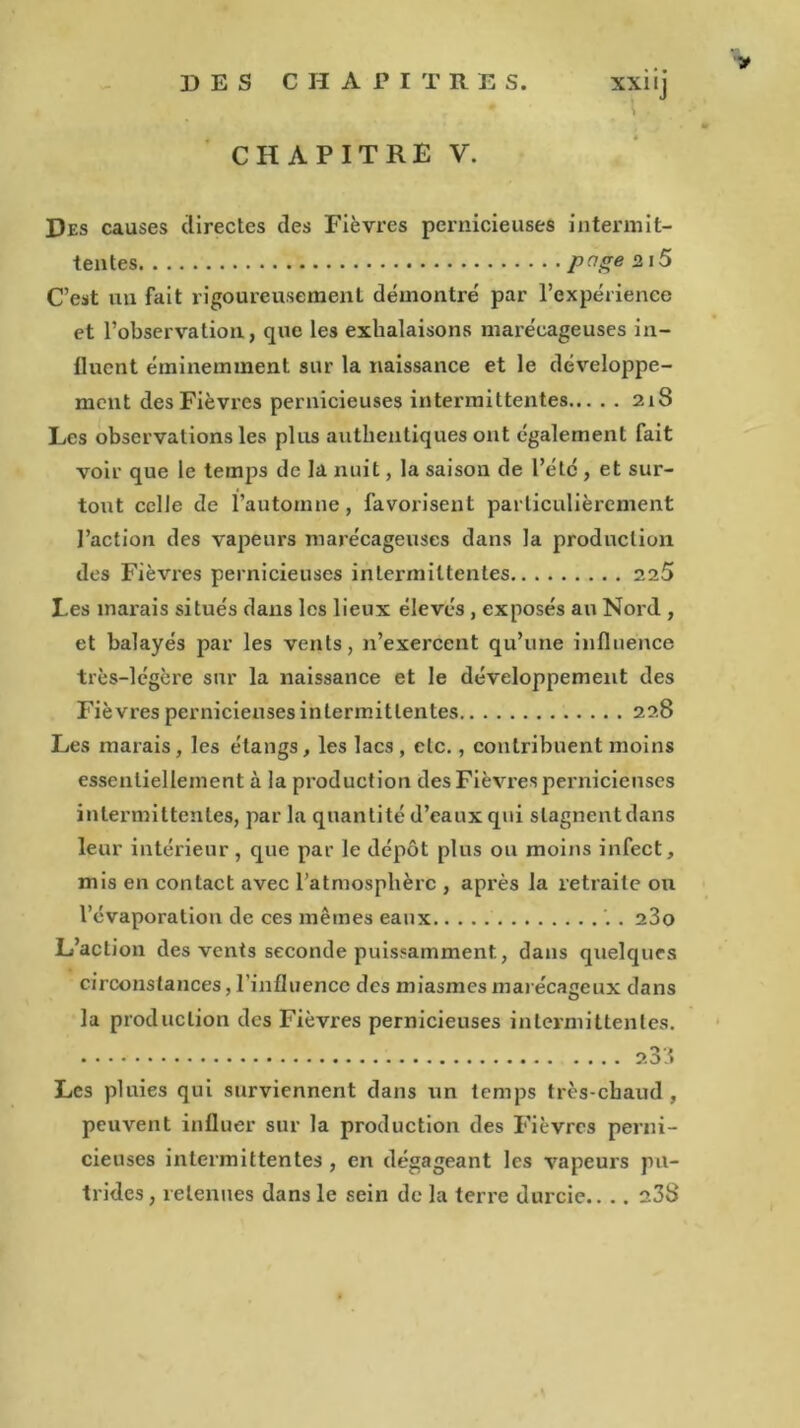 CHAPITRE V. Des causes directes des Fièvres pernicieuses intermit- tentes page 2 iS C’est un fait rigoureusement démontre par l’expérience et l’observation, que les exhalaisons marécageuses in- fluent éminemment sur la naissance et le développe- ment des Fièvi’cs pernicieuses intermittentes 218 Les observations les plus authentiques ont également fait voir que le temps de la nuit, la saison de l’étc , et sur- tout celle de l’automne, favorisent particulièrement l’action des vapeurs marécageuses dans la production des Fièvres pernicieuses intermittentes 225 Les marais situés dans les lieux élevés , exposés an Nord , et balayés par les vents, n’exercent qu’une influence très-légère sur la naissance et le développement des Fièvres pernicieuses intermittentes 228 Les marais , les étangs, les lacs , etc., contribuent moins essentiellement à la production des Fièvres pernicieuses intermittentes, par la quantité d’eaux qui slagnentdans leur intérieur, que par le dépôt plus ou moins infect, mis en contact avec l’atmosphère , après la retraite ou l’évaporation de ces mêmes eaux . 23o L’action des vents seconde puissamment, dans quelques circonstances, l’influence des miasmes marécageux dans la production des Fièvres pernicieuses intermittentes. 233 Les pluies qui surviennent dans un temps très-chaud , peuvent influer sur la production des Fièvres perni- cieuses intermittentes , en dégageant les vapeurs pu- trides, retenues dans le sein de la terre durcie.... 238