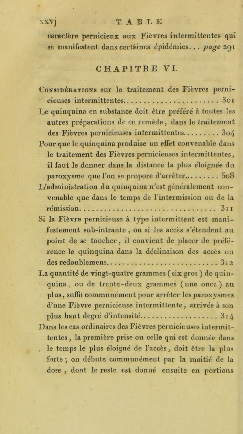 caractère pernicieux aux Fièvres intermittentes qui sc manifestent dans certaines épidémies. .. page 2f)i CHAPITRE VI. Considérations sur le traitement des Fièvres perni- cieuses intermittentes 3oi Le quinquina en substance doit être préféré à toutes les autres préparations de ce remède, dans le traitement des Fièvres pernicieuses intermittentes 3o4 Pour que le quinquina produise un effet convenable dans le traitement des Fièvres pernicieuses intermittentes, il faut le donner dans la distance la plus éloignée du paroxysme que l’on se propore d’arrêter 5o8 L’administration du quinquina n’est généralement con- venable que dans le temps de l'inlermission ou de la rémission 311 Si la Fièvre pernicieuse à type intermittent est mani- festement sub-intrante , on si les accès s’étendent au point de se toucher, il convient de placer de préfé- rence le quinquina dans la déclinaison des accès ou des rcdoublemcns 31 2 La quantité de vingt-quatre grammes (six gros ) de quin- quina , ou de trente-deux grammes (une once) au plus, suffit communément pour arrêter les paroxysmes d’une Fièvre pernicieuse intermittente, arrivée à son plus haut degré d’intensité 314 Dans les cas ordinaires des Fièvres pernicieuses intermit- tentes, la première prise ou celle qui est donnée dans . le temps le plus éloigné de l’accès, doit être la plus forte ; on débute communément par la moitié de la dose , dont le reste est donné ensuite en portions