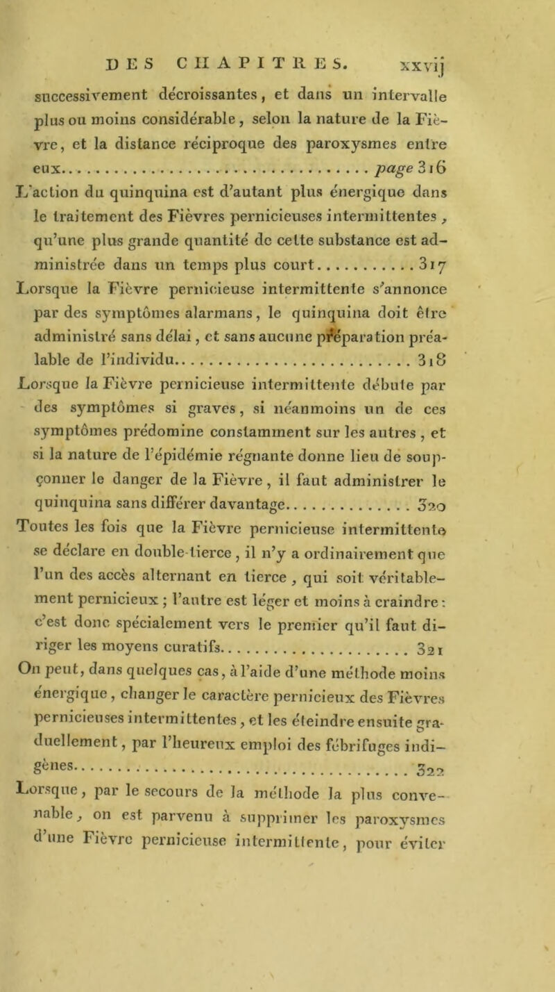 des chapitres. xxvij successivement décroissantes, et dans un intervalle plus ou moins considérable , selon la nature de la Fiè- vre, et la distance réciproque des paroxysmes entre eux Page 316 L'action du quinquina est d’autant plus énergique dans le traitement des Fièvres pernicieuses intermittentes , qu’une plus grande quantité de celte substance est ad- ministrée dans un temps plus court 317 Lorsque la Fièvre pernicieuse intermittente s’annonce par des symptômes alarmans, le quinquina doit être administré sans délai, et sans aucune préparation préa- lable de l’individu 318 Lorsque la Fièvre pernicieuse intermittente débute par des symptômes si graves, si néanmoins un de ces symptômes prédomine constamment sur les autres , et .si la nature de l’épidémie régnante donne lieu de soup- çonner le danger de la Fièvre, il faut administrer le quinquina sans différer davantage 020 Tontes les fois que la Fièvre pernicieuse intermittent© se déclaré en double-tierce, il n’y a ordinairement que l’un des accès alternant en tierce , qui soit: véritable- ment pernicieux ; l’autre est léger et moins à craindre : c’est donc spécialement vers le premier qu’il faut di- riger les moyens curatifs 32i On peut, dans quelques cas, a l’aide d’une métbode moins énergique , changer le caractère pernicieux des Fièvres pernicieuses intermittentes, et les éteindre ensuite gra- duellement, par l’heureux emploi des fébrifuges indi- gnes Lorsque, par le secours de la méthode la plus conve- nable j on est parvenu a supprimer les paroxysmes d’une Fièvre pernicieuse intermittente, pour éviter