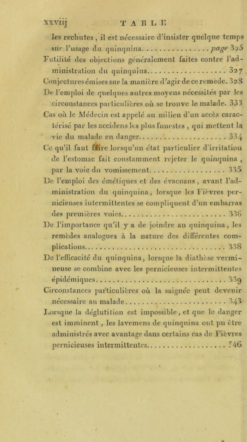 T A Iî L K XXVllj les rechutes , il est nécessaire d’insister quelque temps sur l’usage du quinquina page ^20 Futilité des objections généralement faites contre l’ad- ministration du quinquina 02J Conjectures émises sur la manière d^agir de ce remède. 325 De l’emploi de quelques autres moyens nécessités par les circonstances pai liculières où se trouve le malade. 333 Cas où le Médecin est appelé au milieu d’un accès carac- térisé par les accidens U s plus funestes , qui mettent la vie du malade en danger 334 Ce qu’il faut ftfire lorsqu’un état particulier d'irritation de l’estomac fait constamment rejeter le quinquina , par la voie du vomissement 335 De l’emploi des émétiques et des évacuans , avant l'ad- ministration du quinquina, lorsque les Fièvres per- nicieuses iutermittentes se compliquent d’un embarras des premières voies 336 De l’importance qu’il y a de joindre au quinquina, les remèdes analogues à la nature des différentes coin- plications 338 De l'efficacité du quinquina, lorsque la diathèse vermi- neuse se combine avec les pernicieuses intermittentes épidémiques 33q Circonstances particulières où la saignée peut devenir nécessaire au malade 343 Lorsque la déglutition est impossible, et que le danger est imminent, les lavemens de quinquina ont pu être administrés avec avantage dans certains cas de Fièvres pernicieuses intermittentes T46