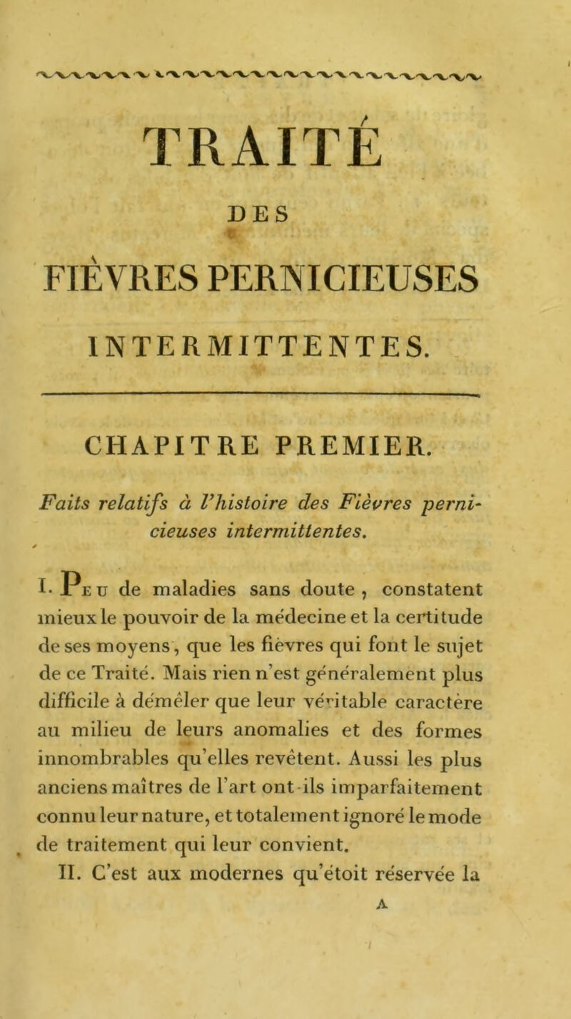 TRAITÉ DES T. FIÈVRES PERNICIEUSES INTERMITTENTES. CHAPITRE PREMIER. Faits relatifs à l’histoire des Fièvres perni- cieuses intermittentes. * I-Peu de maladies sans doute, constatent mieux le pouvoir de la médecine et la certitude de ses moyens , que les fièvres qui font le sujet de ce Traité. Mais rien n’est généralement plus difficile à démêler que leur véritable caractère au milieu de leurs anomalies et des formes innombrables qu elles revêtent. Aussi les plus anciens maîtres de l’art ont ils imparfaitement connu leur nature, et totalement ignoré le mode de traitement qui leur convient. II. C’est aux modernes qu’étoit réservée la A /