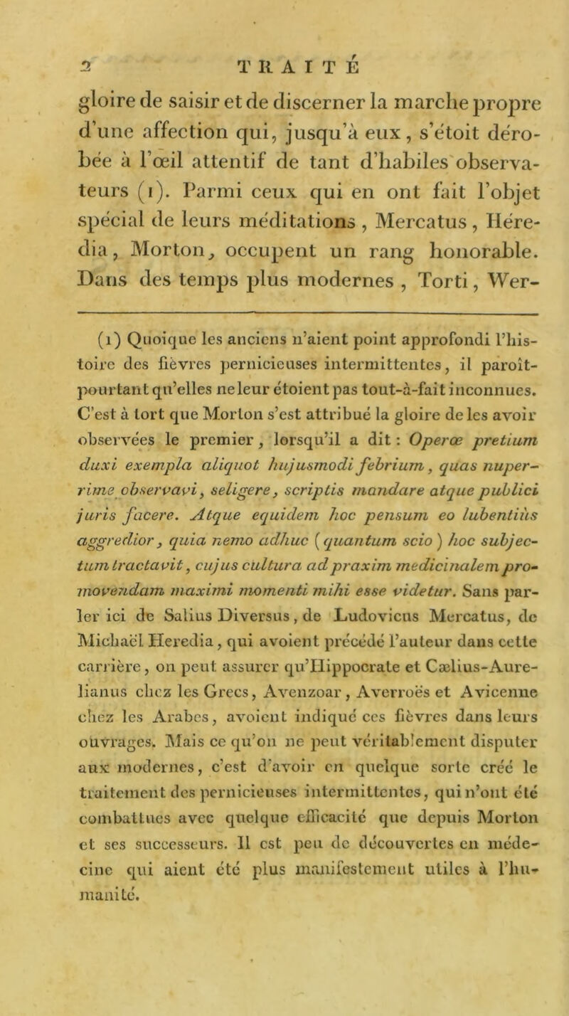 gloire de saisir et de discerner la marche propre d’une affection qui, jusqu’à eux, s’étoit déro- bée à l’œil attentif de tant d’habiles observa- teurs (i). Parmi ceux qui en ont fait l’objet spécial de leurs méditations , Mercatus, Ilére- dia, Morton, occupent un rang honorable. Dans des temps plus modernes , Torti, Wer- (1) Quoique les anciens n’aient point approfondi l’his- toire des fièvres pernicieuses intermittentes, il paroît- pourtant qu’elles ne leur étoient pas tout-à-fait inconnues. C’est à tort que Morton s’est attribué la gloire de les avoir observées le premier, lorsqu’il a dit : Operœ pretium duxi exempla aliquot hujusmodi febrium, quas nuper- rime observavi> seligere, scriplis mandare atque publici juris facere. Atque equidem hoc pensum eo lubentiùs aggredior, quia nemo ad/iuc ( quantum scio ) hoc subjec- tum Iractavit, cujus cultura adpraxim medicinalempro- movendam maximi momenti mihi esse videtur. Sans par- ler ici de Salius Diversus, de Ludovicus Mercatus, de Michaël Heredia, qui avoient précédé l’auteur dans cette carrière, on peut assurer qu’Ilippocrate et Cælius-Aure- lianus chez les Grecs, Avenzoar, Averroës et Avicenne chez les Arabes, avoient indique ces fièvres dans leurs ouvrages. Mais ce qu’on ne peut véritablement disputer aux modernes, c’est d'avoir en quelque sorte créé le traitement des pernicieuses intermittentes, qui n’ont été combattues avec quelque efficacité que depuis Morton et ses successeurs. 11 est peu de découvertes en méde- cine qui aient été plus manifestement utiles à l’hu- manité.