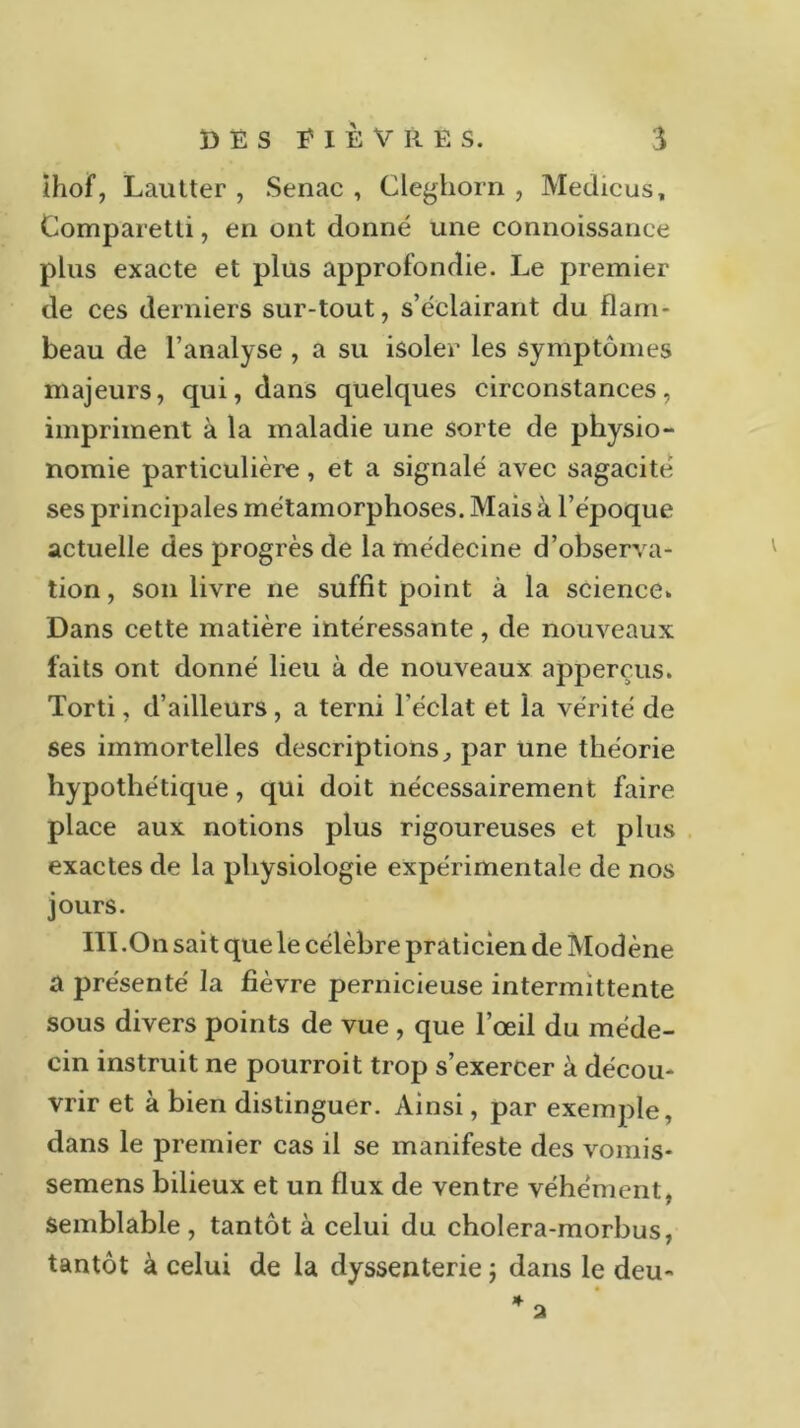 ihof, Lautter , Senac , Cleghorn , Medicus, Comparetti, en ont donné une connoissance plus exacte et plus approfondie. Le premier de ces derniers sur-tout, s’éclairant du flam- beau de l’analyse , a su isoler les symptômes majeurs, qui, dans quelques circonstances, impriment à la maladie une sorte de physio- nomie particulière, et a signalé avec sagacité ses principales métamorphoses. Mais à l’époque actuelle des progrès de la médecine d’observa- tion , son livre ne suffit point à la science» Dans cette matière intéressante, de nouveaux faits ont donné lieu à de nouveaux apperçus. Torti, d’ailleurs, a terni l’éclat et la vérité de ses immortelles descriptions, par une théorie hypothétique, qui doit nécessairement faire place aux notions plus rigoureuses et plus exactes de la physiologie expérimentale de nos jours. III .On sait que le célèbre praticien de Modène a présenté la fièvre pernicieuse intermittente sous divers points de vue , que l’œil du méde- cin instruit ne pourroit trop s’exercer à décou- vrir et à bien distinguer. Ainsi, par exemple, dans le premier cas il se manifeste des vomis- semens bilieux et un flux de ventre véhément, semblable, tantôt à celui du cholera-morbus, tantôt à celui de la dyssenterie ; dans le deu-