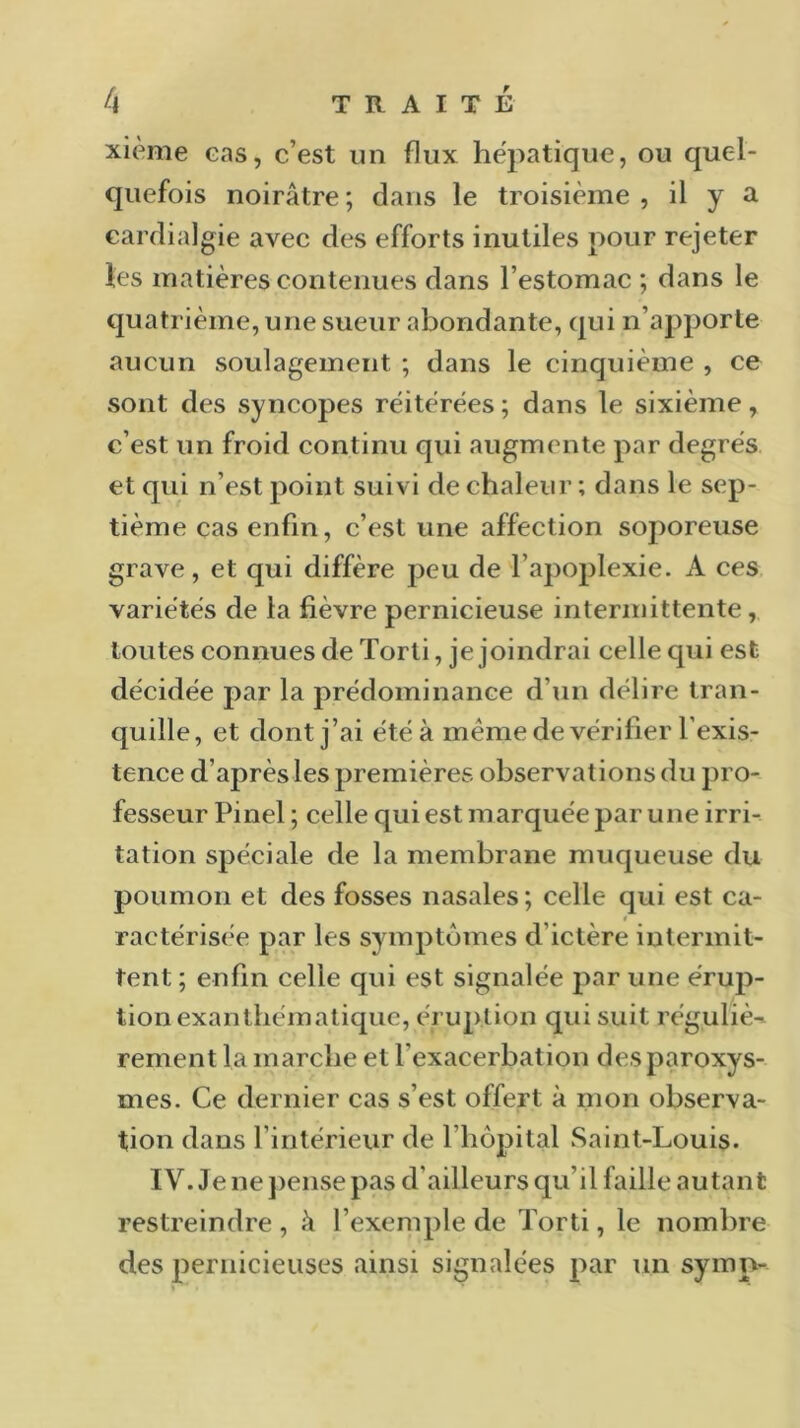 xième eas, c’est un flux hépatique, ou quel- quefois noirâtre; dans le troisième, il y a eardialgie avec des efforts inutiles pour rejeter les matières contenues dans l’estomac ; dans le quatrième, une sueur abondante, qui n’apporte aucun soulagement ; dans le cinquième , ce sont des syncopes réitérées; dans le sixième, c’est un froid continu qui augmente par degrés et qui n’est point suivi de chaleur ; dans le sep- tième cas enfin, c’est une affection soporeuse grave, et qui diffère peu de l’apoplexie. A ces variétés de la fièvre pernicieuse intermittente , toutes connues de Torti, je joindrai celle qui est décidée par la prédominance d’un délire tran- quille, et dont j’ai été à même de vérifier l'exis- tence d’après les premières observations du pro- fesseur Pinel; celle qui est marquée par une irri- tation spéciale de la membrane muqueuse du poumon et des fosses nasales; celle qui est ca- ractérisée par les symptômes d’ictère intermit- tent ; enfin celle qui est signalée par une érup- tion exanthématique, éruption qui suit réguliè- rement la marche et l'exacerbation des paroxys- mes. Ce dernier cas s’est offert à mon observa- tion dans l'intérieur de l’hôpital Saint-Louis. IV. Je ne pense pas d'ailleurs qu’il faille autant restreindre, à l’exemple de Torti, le nombre des pernicieuses ainsi signalées par un symp-