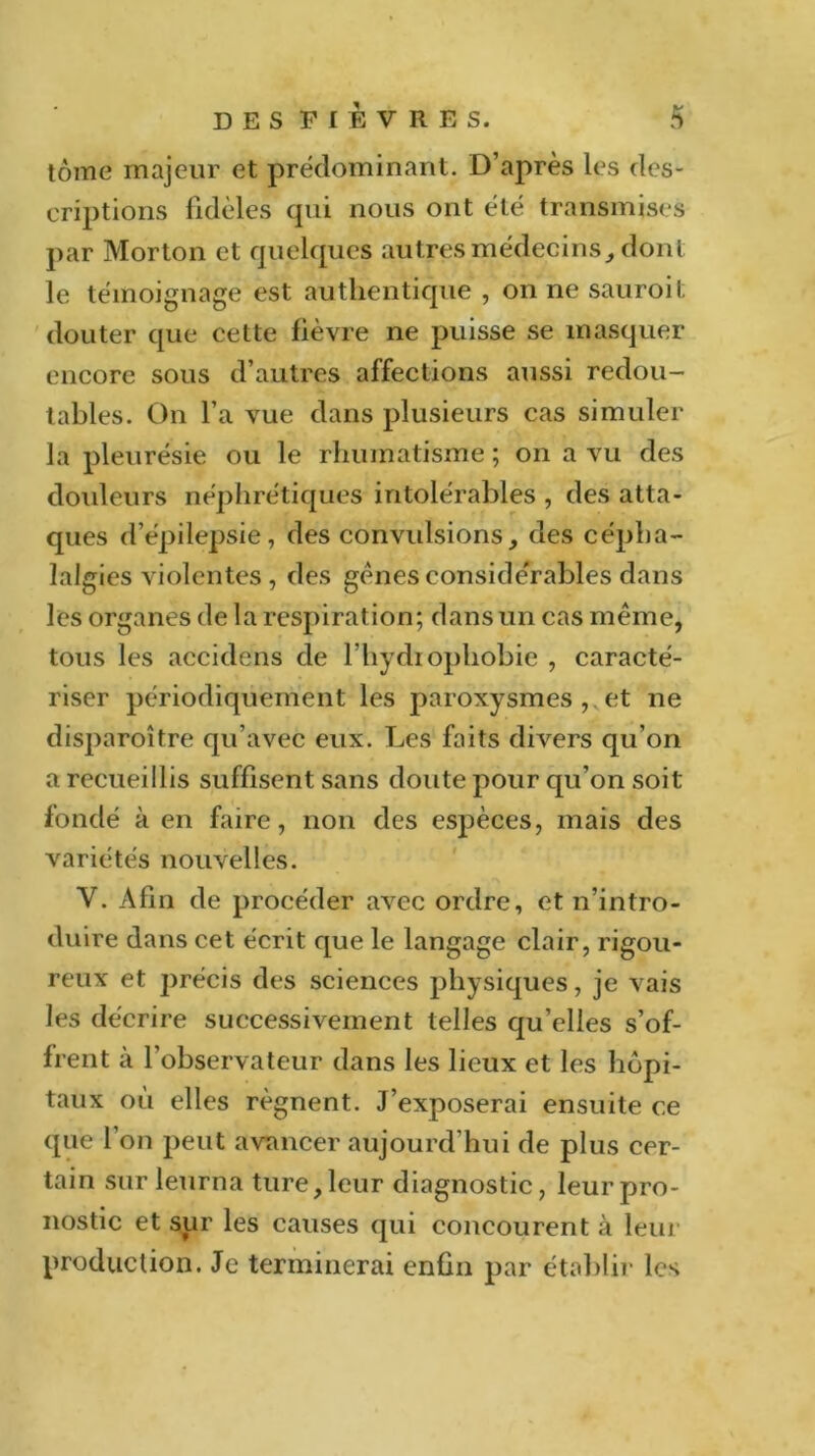 tome majeur et prédominant. D’après les des- criptions fidèles qui nous ont été transmises par Morton et quelques autres médecins, dont le témoignage est authentique , on ne sauroit douter que cette fièvre ne puisse se masquer encore sous d’autres affections aussi redou- tables. On l’a vue dans plusieurs cas simuler la pleurésie ou le rhumatisme ; on a vu des douleurs néphrétiques intolérables , des atta- ques d’épilepsie, des convulsions, des cépha- lalgies violentes , des gènes considérables dans les organes de la respiration; dans un cas même, tous les accidens de l’hydiophobie , caracté- riser périodiquement les paroxysmes , et ne disparoître qu’avec eux. Les faits divers qu’on a recueillis suffisent sans doute pour qu’on soit- fondé à en faire, non des espèces, mais des variétés nouvelles. Y. Afin de procéder avec ordre, et n’intro- duire dans cet écrit que le langage clair, rigou- reux et précis des sciences physiques, je vais les décrire successivement telles qu’elles s’of- frent à l’observateur dans les lieux et les hôpi- taux où elles régnent. J’exposerai ensuite ce que 1 on peut avancer aujourd’hui de plus cer- tain sur leurna ture,leur diagnostic, leurpro- nostic et sur les causes qui concourent à leur production. Je terminerai enfin par établir les