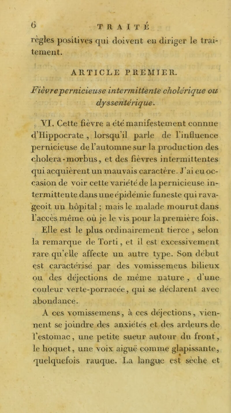 règles positives qui doivent en diriger le trai- tement. ARTICLE PREMIER. Fièvre pernicieuse intermittente cholérique ou dyssentérique. VI. Cette fièvre a été manifestement connue d’Hippocrate , lorsqu il parle de l’influence pernicieuse de l’automne sur la production des choiera - morbus, et des fièvres intermittentes qui acquièrent un mauvais caractère. J’ai eu oc- casion de voir cette variété de la pernicieuse in- termittente dans une épidémie funeste qui rava- geoit un hôpital; mais le malade mourut dans l'accès même où je le vis pour la première fois. Elle est le plus ordinairement tierce , selon la remarque de Torti, et il est excessivement rare qu’elle affecte un autre type. Son début est caractérisé par des vomissemens bilieux ou des déjections de même nature , d’une couleur verte-porracée, qui se déclarent avec abondance. A ces vomissemens, à ces déjections, vien- nent se joindre des anxiétés et des ardeurs de l’estomac, une petite sueur autour du front, le hoquet, une voix aiguë comme glapissante, quelquefois rauque. La langue est sèche et