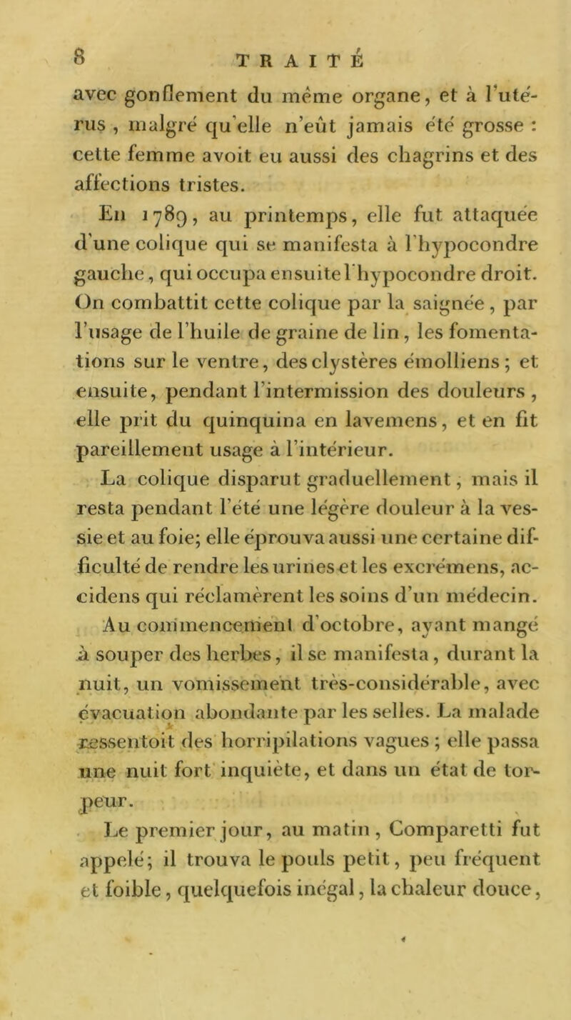 avec gonflement du meme organe, et à l’utë- rus , malgré qu elle n’eût jamais été grosse : celte femme avoit eu aussi des chagrins et des affections tristes. En 1789, au printemps, elle fut attaquée d'une colique qui se manifesta à l'hypocondre gauche, qui occupa ensuite l’hypocondre droit. On combattit cette colique par la saignée , par l’usage de l’huile de graine de lin, les fomenta- tions sur le ventre, desclystères émolliens ; et ensuite, pendant l'intermission des douleurs , elle prit du quinquina en lavemens, et en lit pareillement usage à l’intérieur. La colique disparut graduellement, mais il resta pendant l’été une légère douleur à la ves- sie et au foie; elle éprouva aussi une certaine dif- ficulté de rendre les urines et les excrémens, ac- cidens qui réclamèrent les soins d’un médecin. Au commencement d'octobre, ayant mangé à souper des herbes, il se manifesta , durant la nuit, un vomissement très-considérable, avec évacuat ion abondante par les selles. La malade ressentait des horripilations vagues ; elle passa une nuit fort inquiète, et dans un état de tor- peur. Le premier jour, au matin, Comparetti fut appelé; il trouva le pouls petit, peu fréquent et foible, quelquefois inégal, la chaleur douce, «