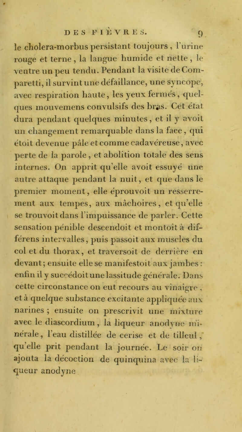 le cholera-morbus persistant toujours, l’urine rouge et terne, la langue humide et nette, le ventre un peu tendu. Pendant la visite deCom- paretti, il survint une défaillance, une syncope, avec respiration haute, les yeux fermés, quel- ques mouvemens convulsifs des br«iS. Cet étal dura pendant quelques minutes, et il y avoil un changement remarquable dans la face, qui étoit devenue pâle et comme cadavéreuse, avec perte de la parole, et abolition totale des sens internes. On apprit qu elle avoit essuyé une autre attaque pendant la nuit, et que dans le premier moment, elle éprouvoit un resserre- ment aux tempes, aux mâchoires, et qu’elle se trouvoitdans l’impuissance de parler. Cette sensation pénible descendoit et montoit à dif- férens intervalles, puis passoit aux muscles du col et du thorax, et traversoit de derrière en devant; ensuite elle se manifestoit aux jambes : enfin il y succédoit une lassitude générale. Dans cette circonstance on eut recours au vinaigre , et à quelque substance excitante appliquée aux narines ; ensuite on prescrivit une mixture avec le diascordium , la liqueur anodvne mi- nérale, l’eau distillée de cerise et de tilleul, qu’elle prit pendant la journée. Le soir on ajouta la décoction de quinquina avec la li- queur anodyne