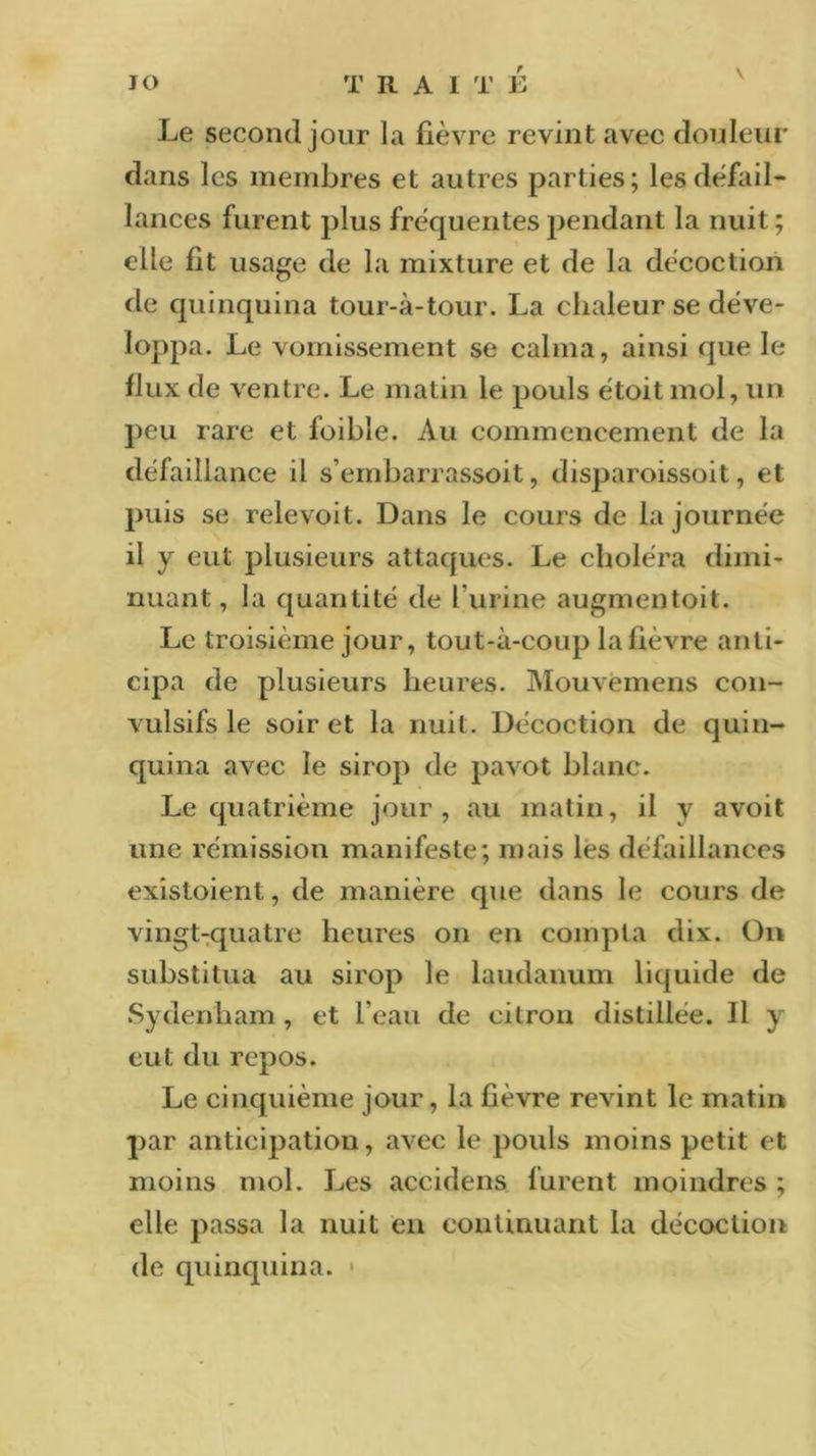 Le second jour la fièvre revint avec douleur dans les membres et autres parties; les défail- lances furent plus fréquentes pendant la nuit; elle fit usage de la mixture et de la décoction de quinquina tour-à-tour. La chaleur se déve- loppa. Le vomissement se calma, ainsi que le flux de ventre. Le matin le pouls étoit mol, un peu rare et foible. Au commencement de la défaillance il s’embarrassoit, disparoissoit, et puis se relevoit. Dans le cours de la journée il y eut plusieurs attaques. Le choléra dimi- nuant , la quantité de l’urine augmentoit. Le troisième jour, tout-à-coup la fièvre anti- cipa de plusieurs heures. Mouvemens con- vulsifs le soir et la nuit. Décoction de quin- quina avec le sirop de pavot blanc. Le quatrième jour, au matin, il y avoit une rémission manifeste; mais les défaillances existaient, de manière que dans le cours de vingt-quatre heures on en compta dix. On substitua au sirop le laudanum liquide de Sydenham , et l’eau de citron distillée. Il y eut du repos. Le cinquième jour, la fièvre revint le matin par anticipation, avec le pouls moins petit et moins mol. Les accidens furent moindres ; elle passa la nuit en continuant la décoction de quinquina.