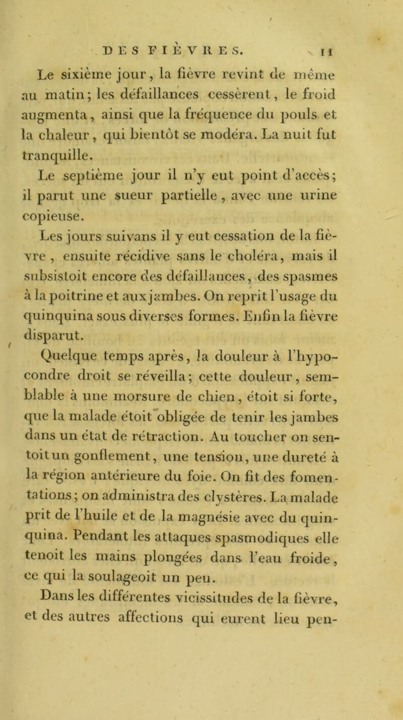 Le sixième jour, la fièvre revint de même au matin; les défaillances cessèrent, le froid augmenta, ainsi que la fréquence du pouls et la chaleur , qui bientôt se modéra. La nuit fut tranquille. Le septième jour il n’y eut point d’accès; il parut une sueur partielle , avec une urine copieuse. Les jours suivans il y eut cessation de la fiè- vre , ensuite récidive sans le choléra, mais il subsistoit encore des défaillances, des spasmes à la poitrine et aux jambes. On reprit l'usage du quinquina sous diverses formes. Enfin la fièvre disparut. Quelque temps après, la douleur à l’hypo- condre droit se réveilla; cette douleur, sem- blable à une morsure de chien, étoit si forte, que la malade étoit obligée de tenir les jambes dans un état de rétraction. Au toucher on sen- toitun gonflement, une tension, une dureté à la région antérieure du foie. On fit des fomen- tations ; on administra des clystères. La malade prit de 1 huile et de la magnésie avec du quin- quina. Pendant les attaques spasmodiques elle tenoit les mains plongées dans l’eau froide, ce qui la soulageoit un peu. Dans les différentes vicissitudes de la fièvre, et des autres affections qui eurent lieu pen-