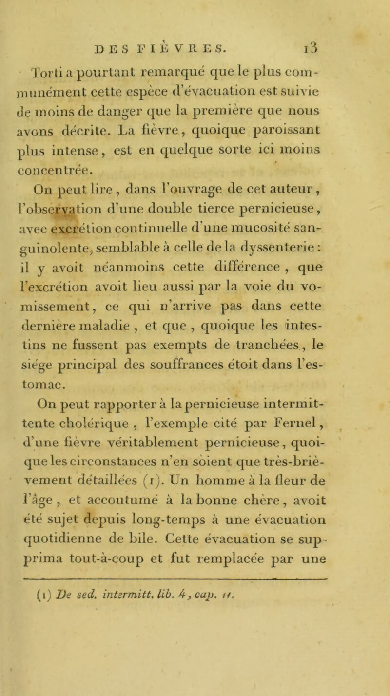 Torti a pourtant remarqué que le plus com- munément cette espèce d’évacuation est suivie de moins de danger que la première que nous avons décrite. La fièvre., quoique paroissant plus intense, est en quelque sorte ici moins concentrée. On peut lire , dans l’ouvrage de cet auteur, l'observation d’une double tierce pernicieuse, avec excrétion continuelle d une mucosité san- guinolente, semblable à celle de la dyssenterie : il y avoit néanmoins cette différence , que l’excrétion avoit lieu aussi par la voie du vo- missement, ce qui n’arrive pas dans cette dernière maladie , et que , quoique les intes- tins ne fussent pas exempts de tranchées, le siège principal des souffrances étoit dans l’es- tomac. On peut rapporter à la pernicieuse intermit- tente cholérique , l’exemple cité par Fernel, d’une fièvre véritablement pernicieuse, quoi- que les circonstances n’en soient que très-briè- vement détaillées (i). Un homme à la fleur de l'âge, et accoutumé à la bonne chère, avoit été sujet depuis long-temps à une évacuation quotidienne de bile. Cette évacuation se sup- prima tout-à-coup et fut remplacée par une (i) De sed. intzrmitt. lib. A, cap. //.