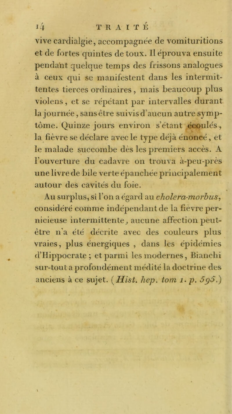 vive cardialgie, accompagnée de vomituritions et de fortes quintes de toux. Il éprouva ensuite pendant quelque temps des frissons analogues à ceux qui se manifestent dans les intermit- tentes tierces ordinaires, mais beaucoup plus violens, et se répétant par intervalles durant la journée, sans être suivis d’aucun autre symp- tôme. Quinze jours environ s’étant écoulés, la fièvre se déclare avec le type déjà énoncé, et le malade succombe des les premiers accès. A l’ouverture du cadavre on trouva à-peu-près une livre de bile verte épanchée principalement autour des cavités du foie. Au surplus, si l’on a égard au cholera-morbus, considéré comme indépendant de la fièvre per- nicieuse intermittente., aucune affection peut- être n’a été décrite avec des couleurs plus vraies, plus énergiques , dans les épidémies d’Hippocrate; et parmi les modernes, Bianelii sur-tout a profondément médité la doctrine des anciens à ce sujet. (Hist. hep. tom 1. p. 5p5.) \
