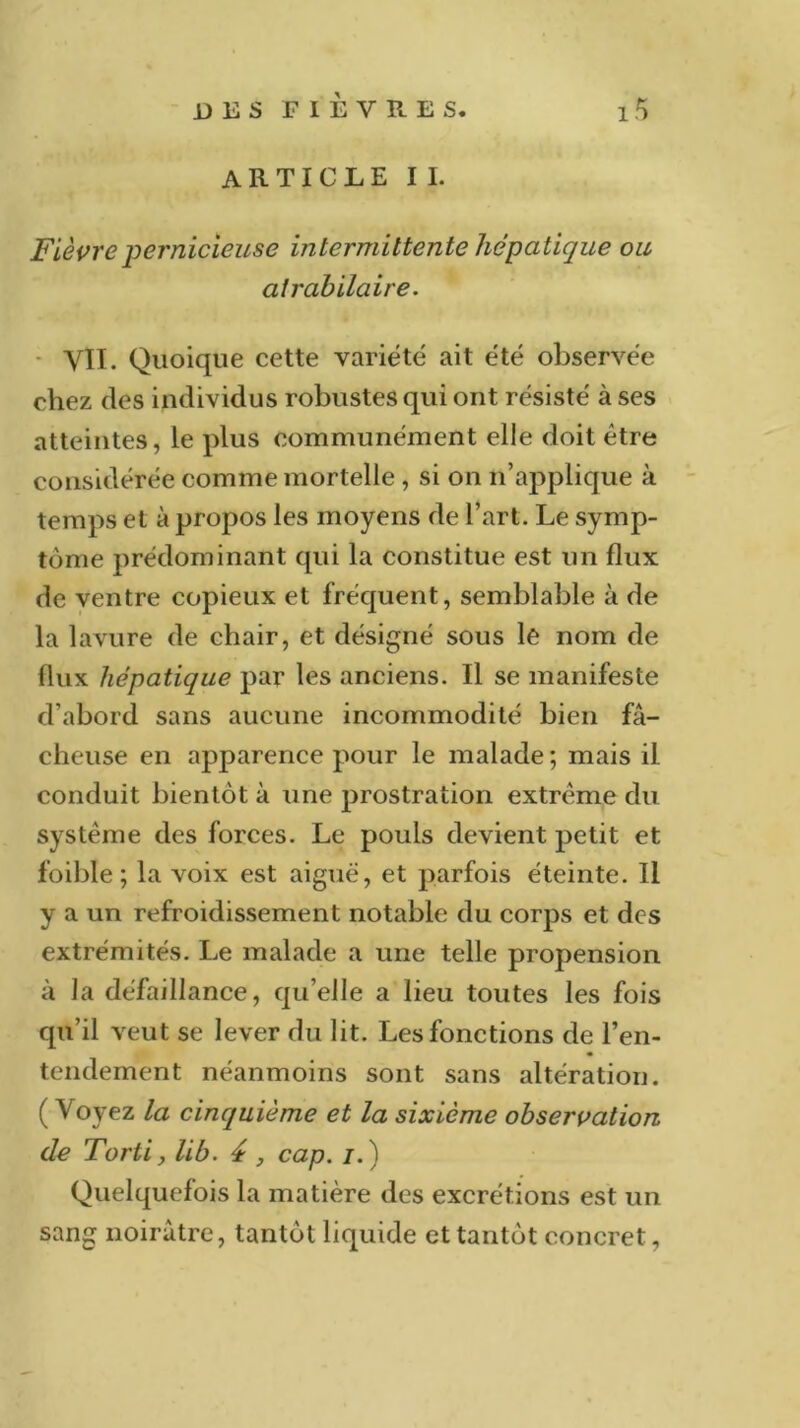 ARTICLE II. Fièvre pernicieuse intermittente hépatique ou atrabilaire. VIT. Quoique cette variété ait été observée chez des individus robustes qui ont résisté à ses atteintes, le plus communément elle doit être considérée comme mortelle , si on n’applique à temps et à propos les moyens de l’art. Le symp- tôme prédominant qui la constitue est un flux de ventre copieux et fréquent, semblable à de la lavure de chair, et désigné sous le nom de flux hépatique par les anciens. Il se manifeste d’abord sans aucune incommodité bien fâ- cheuse en apparence pour le malade; mais il conduit bientôt à une prostration extrême du système des forces. Le pouls devient petit et foible ; la voix est aiguë, et parfois éteinte. Il y a un refroidissement notable du corps et des extrémités. Le malade a une telle propension à la défaillance, qu’elle a lieu toutes les fois qu’il veut se lever du lit. Les fonctions de l'en- tendement néanmoins sont sans altération. (Voyez la cinquième et la sixième observation de Torti, lib. 4 , cap. /.) Quelquefois la matière des excrétions est un sang noirâtre, tantôt liquide et tantôt concret,