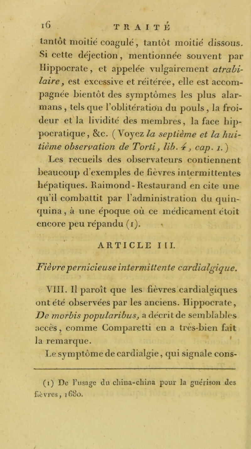 tantôt moitié coagulé, tantôt moitié dissous. •Si cette déjection, mentionnée souvent par Hippocrate, et appelée vulgairement atrabi- laire, est excessive et réitérée, elle est accom- pagnée bientôt des symptômes les idus alar- mans , tels que l’oblitération du pouls , la froi- deur et la lividité des membres, la face h.p- pocratique, &c. (Voyez la septième et la hui- tième observation de Torti, lib. 4 3 cap. 1. ) Les recueils des observateurs contiennent beaucoup d’exemples de fièvres intermittentes hépatiques. Raimond-Restaurand en cite une qu’il combattit par l’administration du quin- quina, à une époque où ce médicament étoit encore peu répandu (i). < ARTICLE III. Fièvre pernicieuse intermittente cardialgique. VIII. Il paroît que les fièvres cardial^iques ont été observées par les anciens. Hippocrate, JDe morbispopularibus, a décrit de semblables accès, comme Comparetti en a très-bien fait la remarque. Le symptôme de cardialgie, qui signale cons- (1) De l’usage du cliina-cliina pour la gue'rison des fièvres, ifi8o.