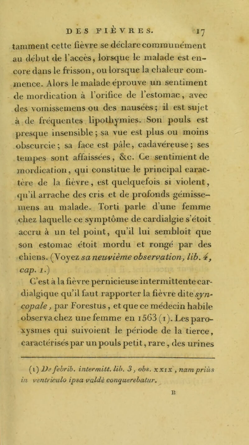 tamment cette fièvre se déclare communément au début de l’accès, lorsque le malade est en- core dans le frisson, ou lorsque la chaleur com- mence. Alors le malade éprouve un sentiment de mordication à l’orifice de l’estomac, avec des vomissemens ou des nausées; il est sujet à de fréquentes lipothymies. Son pouls est presque insensible ; sa vue est plus ou moins obscurcie; sa face est pâle, cadavéreuse; ses tempes sont affaissées, &c. Ce sentiment de mordication, qui constitue le principal carac- tère de la fièvre, est quelquefois si violent, qu’il arrache des cris et de profonds gémisse- mens au malade. Torti parle d’une femme chez laquelle ce symptôme de cardialgie s’étoit accru à un tel point, qu’il lui sembloit que son estomac étoit mordu et rongé par des chiens, {yoyez sa neuvième observation, lib. 4, cap. 1.) C’est à la fièvre pernicieuse intermittente car- dialgique qu’il faut rapporter la fièvre dites^'/z- copale, par Forestus , et que ce médecin habile observa chez une femme en 1563 (1). Les paro- xysmes qui suivoient le période de la tierce, caractérisés par un pouls petit, rare, des urines (1) Defebrib. intermitt. lib. 3, obs. xxix , nampriùs in ventricule» ipsa valdè conyuerebatur. Il