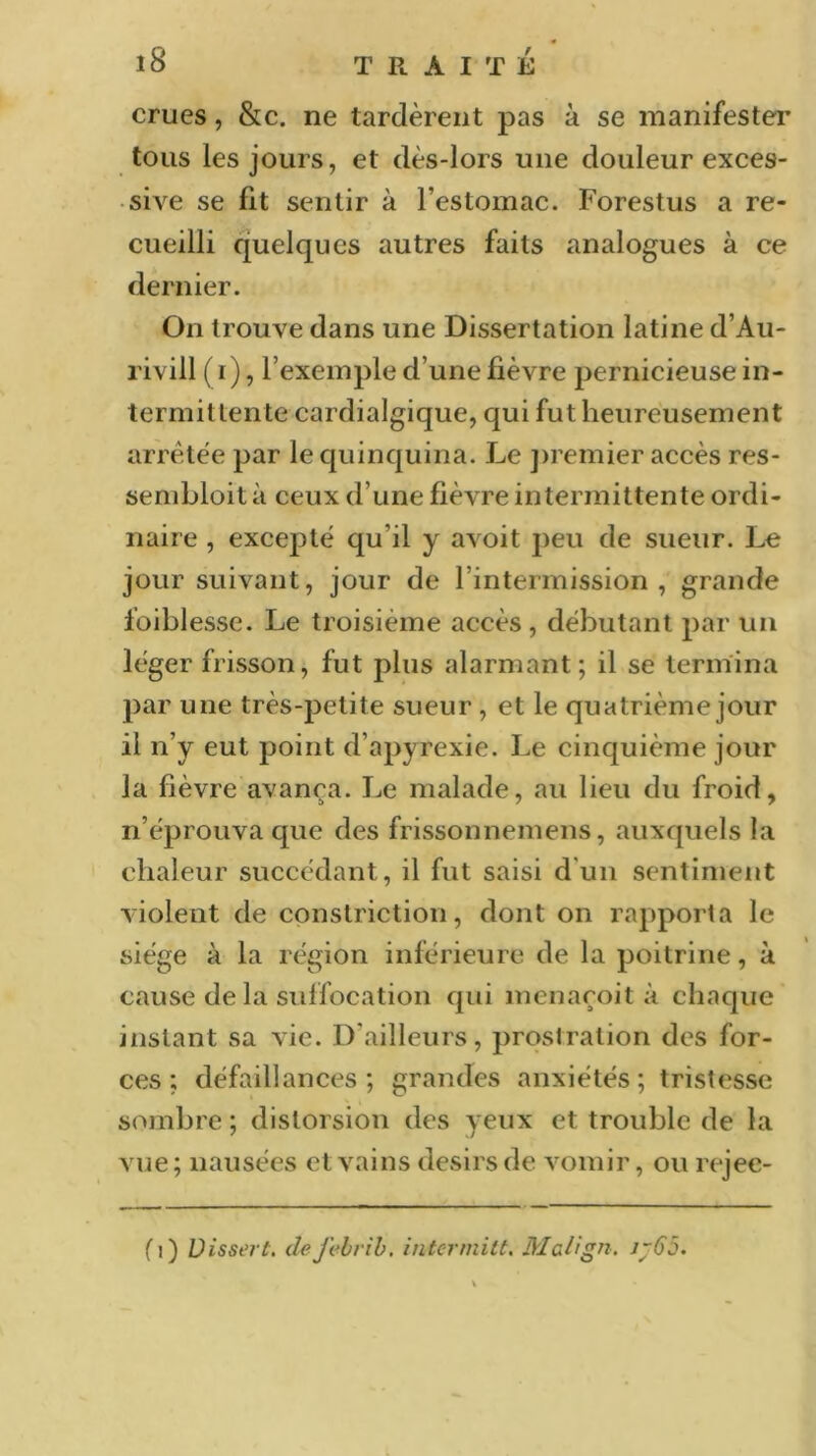 crues, &c. ne tardèrent pas à se manifester tous les jours, et dès-lors une douleur exces- sive se fit sentir à l’estomac. Forestus a re- cueilli quelques autres faits analogues à ce dernier. On trouve dans une Dissertation latine d’Au- rivill ( r), l’exemple d’une fièvre pernicieuse in- termittente cardialgique, qui fut heureusement arrêtée par le quinquina. Le premier accès res- sembloit à ceux d’une fièvre intermittente ordi- naire , excepté qu’il y avoit peu de sueur. Le jour suivant, jour de l’intermission , grande foiblesse. Le troisième accès, débutant par un léger frisson, fut plus alarmant; il se termina par une très-petite sueur, et le quatrième jour il n’y eut point d’apyrexie. Le cinquième jour la fièvre avança. Le malade, au lieu du froid, n’éprouva que des frissonnemens, auxquels la chaleur succédant, il fut saisi d’un sentiment violent de constriction, dont on rapporta le siège à la région inférieure de la poitrine, à cause de la suffocation qui menaçoit à chaque instant sa vie. D’ailleurs, prostration des for- ces; défaillances; grandes anxiétés; tristesse sombre ; distorsion des yeux et trouble de la vue; nausées et vains désirs de vomir, ou rejec- f i) Uissej t. defebrib. intermitt. Mclign. j~65.