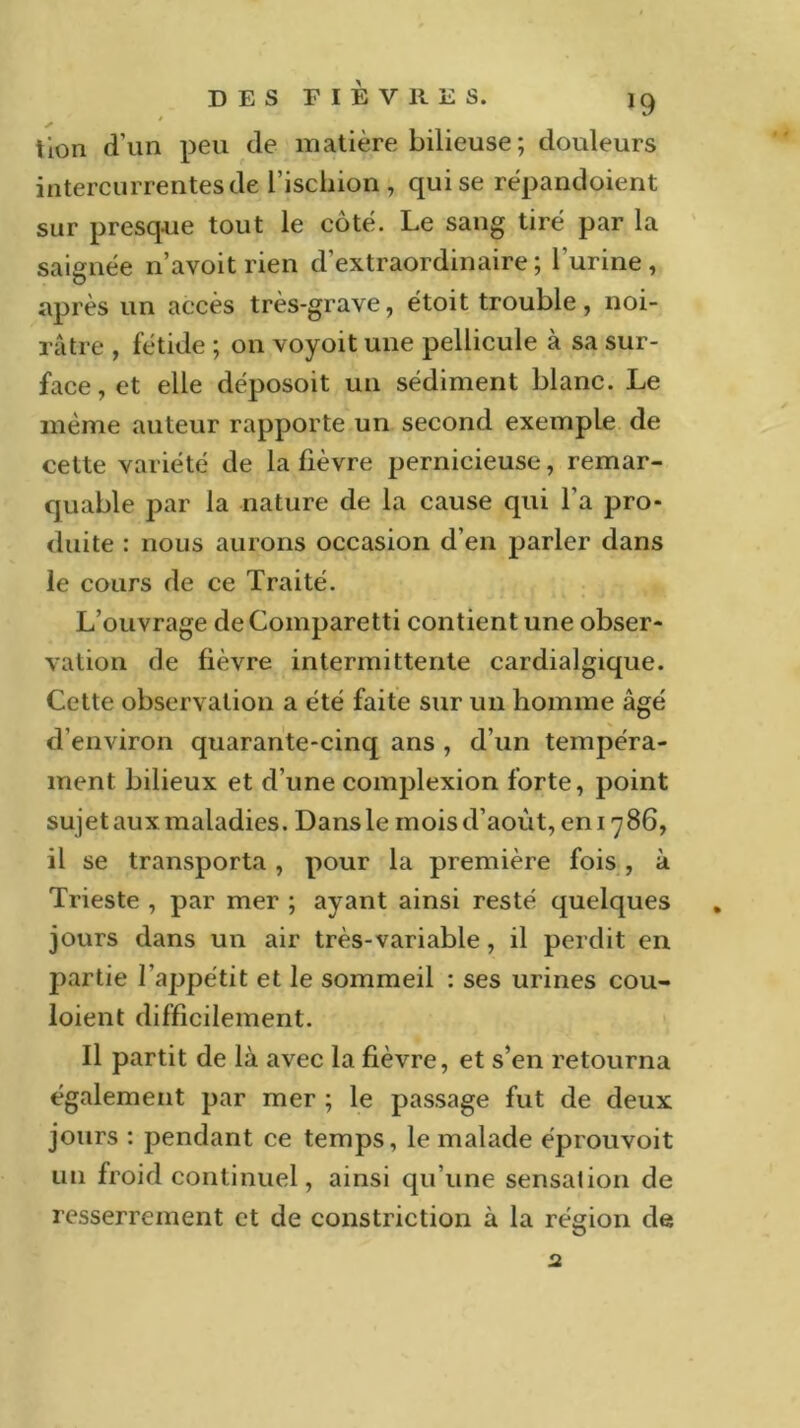 lion d'un peu de matière bilieuse; douleurs intercurrentes de l’ischion, qui se répandaient sur presque tout le coté. Le sang tiré par la saignée n’avoit rien d’extraordinaire ; l’urine , après un accès très-grave, étoit trouble, noi- râtre , fétide ; on voyoït une pellicule à sa sur- face , et elle déposoit un sédiment blanc. Le même auteur rapporte un second exemple de cette variété de la fièvre pernicieuse, remar- quable par la nature de la cause qui l’a pro- duite : nous aurons occasion d’en parler dans le cours de ce Traité. L’ouvrage de Comparetti contient une obser- vation de fièvre intermittente cardialgique. Cette observation a été faite sur un homme âgé d’environ quarante-cinq ans , d’un tempéra- ment bilieux et d’une complexion forte, point sujet aux maladies. Dans le mois d’août, en 17 86, il se transporta , pour la première fois , à Trieste , par mer ; ayant ainsi resté quelques . jours dans un air très-variable , il perdit en partie l’appétit et le sommeil : ses urines cou- loient difficilement. Il partit de là avec la fièvre, et s’en retourna également par mer ; le passage fut de deux jours : pendant ce temps, le malade éprouvoit un froid continuel, ainsi qu’une sensation de resserrement et de constriction à la région de 2