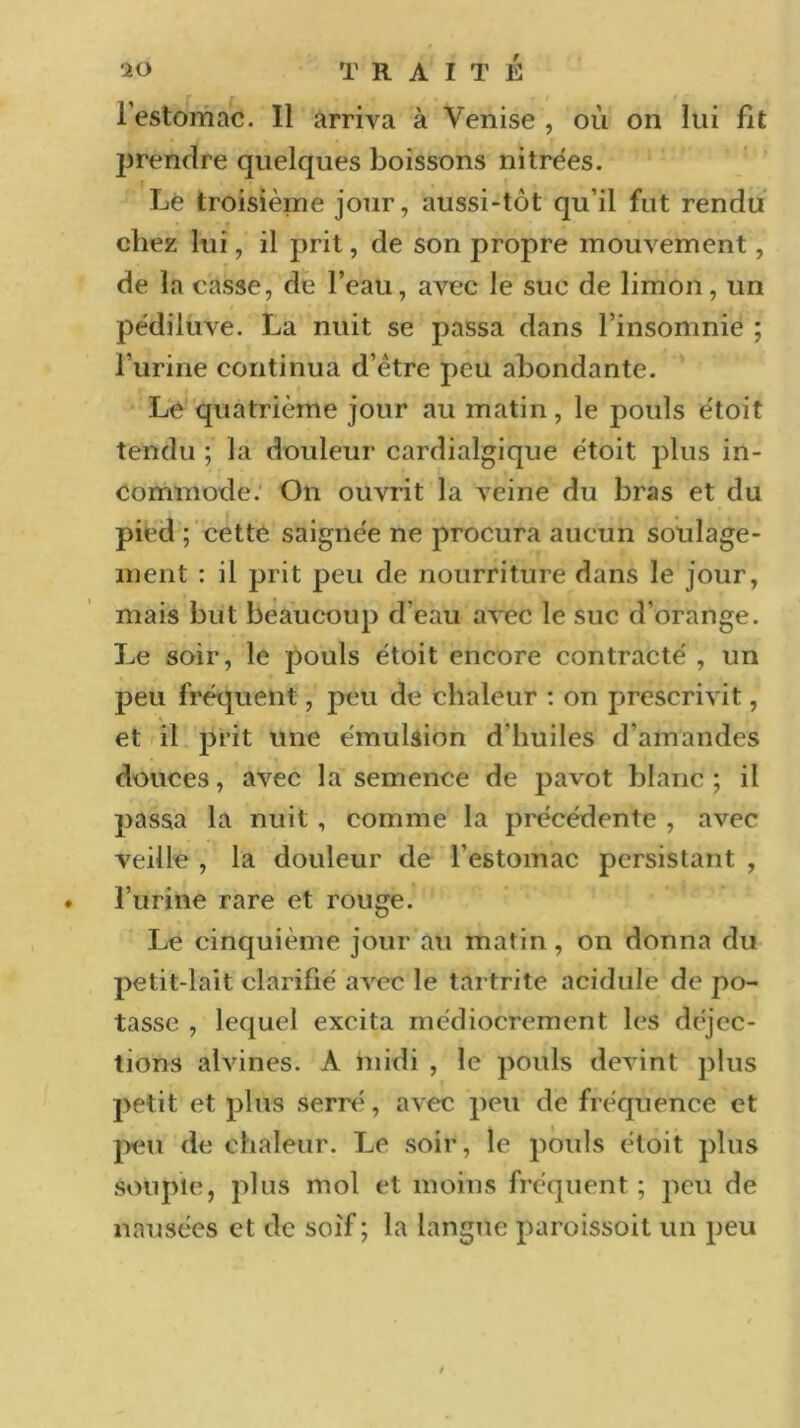 l’estomac. Il arriva à Venise , où on lui fît prendre quelques boissons nitrées. Le troisième jour, aussi-tôt qu’il fut rendu chez lui, il prit, de son propre mouvement, de la casse, de l’eau, avec le suc de limon, un pédiluve. La nuit se passa dans l’insomnie ; l’urine continua d’être peu abondante. Le quatrième jour au matin, le pouls étoit tendu ; la douleur cardialgique êtoit plus in- commode. On ouvrit la veine du bras et du pied ; cette saignée ne procura aucun soulage- ment : il prit peu de nourriture dans le jour, mais but beaucoup d’eau avec le suc d’orange. Le soir, le pouls étoit encore contracté , un peu fréquent, peu de chaleur : on prescrivit, et il prit une émulsion d'huiles d’amandes douces, avec la semence de pavot blanc; il passa la nuit , comme la précédente , avec veille , la douleur de l'estomac persistant , l’urine rare et rouge. Le cinquième jour au matin, on donna du petit-lait clarifié avec le tartrite acidulé de po- tasse , lequel excita médiocrement les déjec- tions alvines. A midi , le pouls devint plus petit et plus serré, avec peu de fréquence et peu de chaleur. Le soir , le pouls étoit plus souple, plus mol et moins fréquent; peu de nausées et de soif ; la langue paroissoit un peu