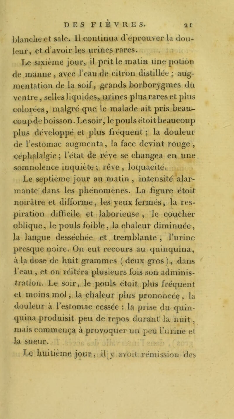 DES FfEVllES. ai blanche et sale. Il continua d’éprouver la dou- leur, et d’avoir les urinep rares. Le sixième jour, il prit le matin une potion de manne , avec l’eau de citron distillée ; aug- mentation de la soif, grands borborygmes du ventre, selles liquides, urines plus rares et plus colorées, malgré que le malade ait pris beau- coup de boisson. Le soir, le pouls étoit beaucoup plus développé et plus fréquent ; la douleur de l’estomac augmenta, la face devint rouge , céphalalgie ; l’etat de rêve se changea en une somnolence inquiète ; rêve, loquacité. Le septième jour au matin , intensité alar- mante dans les phénomènes. La figure étoit noirâtre et difforme, les yeux fermés, la res- piration difficile et laborieuse , le coucher oblique, le pouls foible, la chaleur diminuée, la langue desséchée et tremblante , l’urine presque noire. On eut recours au quinquina, à la dose de huit grammes ( deux gros ), dans l’eau , et on réitéra plusieurs fois son adminis- tration. Le soir, le pouls étoit plus fréquent et moins mol, la chaleur plus prononcée, la douleur à l’estomac cessée : la prise du quin- quina produisit peu de repos durant la nuit, mais commença à provoquer un peu l’urine et la sueur. Le huitième jour, il y a voit rémission des