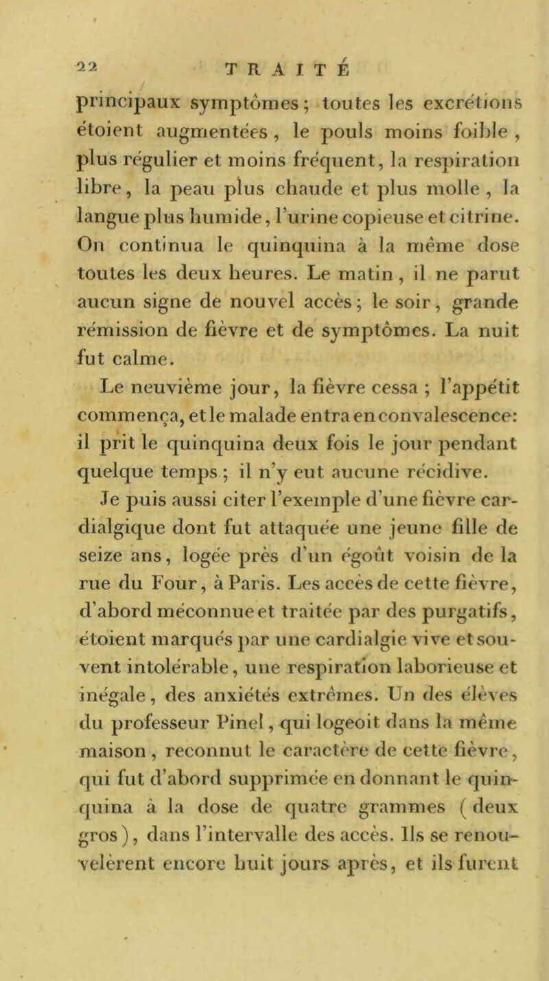 principaux symptômes; toutes les excrétions étoient augmentées , le pouls moins foible , plus régulier et moins fréquent, la respiration libre, la peau plus chaude et plus molle , la langue plus humide, burine copieuse et citrine. On continua le quinquina à la meme dose toutes les deux heures. Le matin, il ne parut aucun signe de nouvel accès; le soir, grande rémission de fièvre et de symptômes. La nuit fut calme. Le neuvième jour, la fièvre cessa ; l’appétit commença, et le malade entra en convalescence: il prit le quinquina deux fois le jour pendant quelque temps ; il n’y eut aucune récidive. Je puis aussi citer l’exemple d'une fièvre car- dialgique dont fut attaquée une jeune fille de seize ans, logée près d'un égoùt voisin de la rue du Four, à Paris. Les accès de cette fièvre, d’abord méconnue et traitée par des purgatifs, étoient marqués par une cardialgie vive et sou- vent intolérable, une respiration laborieuse et inégale, des anxiétés extrêmes. Un des élèves du professeur Pinel, qui logeoit dans la même maison , reconnut le caractère de cette fièvre, qui fut d’abord supprimée en donnant le quin- quina à la dose de quatre grammes ( deux gros), dans l’intervalle des accès. Ils se renou- velèrent encore huit jours après, et ils furent