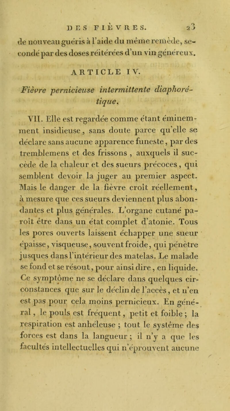 de nouveau guéris à l’aide du même remède, se- condé par des doses réitérées d’un vin généreux. ARTICLE IV. Fièvre pernicieuse intermittente diaphoré- tique. VIL Elle est regardée comme étant éminem- ment insidieuse, sans doute parce qu elle se déclare sans aucune apparence funeste, par des tremblemens et des frissons , auxquels il suc- cède de la chaleur et des sueurs précoces , qui semblent devoir la juger au premier asj^ect. Mais le danger de la fièvre croît réellement, à mesure que ces sueurs deviennent plus abon- dantes et plus générales. L’organe cutané pa- roît être dans un état complet d’atonie. Tous les pores ouverts laissent échapper une sueur (‘paisse, visqueuse, souvent froide, qui pénètre jusques dans l’intérieur des matelas. Le malade se fond et se résout, pour ainsi dire, en liquide. Ce symptôme ne se déclare dans quelques cir- constances que sur le déclin de l’accès, et n’en est pas pour cela moins pernicieux. En géné- ral , le pouls est fréquent, petit et foible ; la respiration est anhéleuse ; tout le système des forces est dans la langueur ; il n’y a que les facultés intellectuelles qui n’éprouvent aucune t t ’ ^