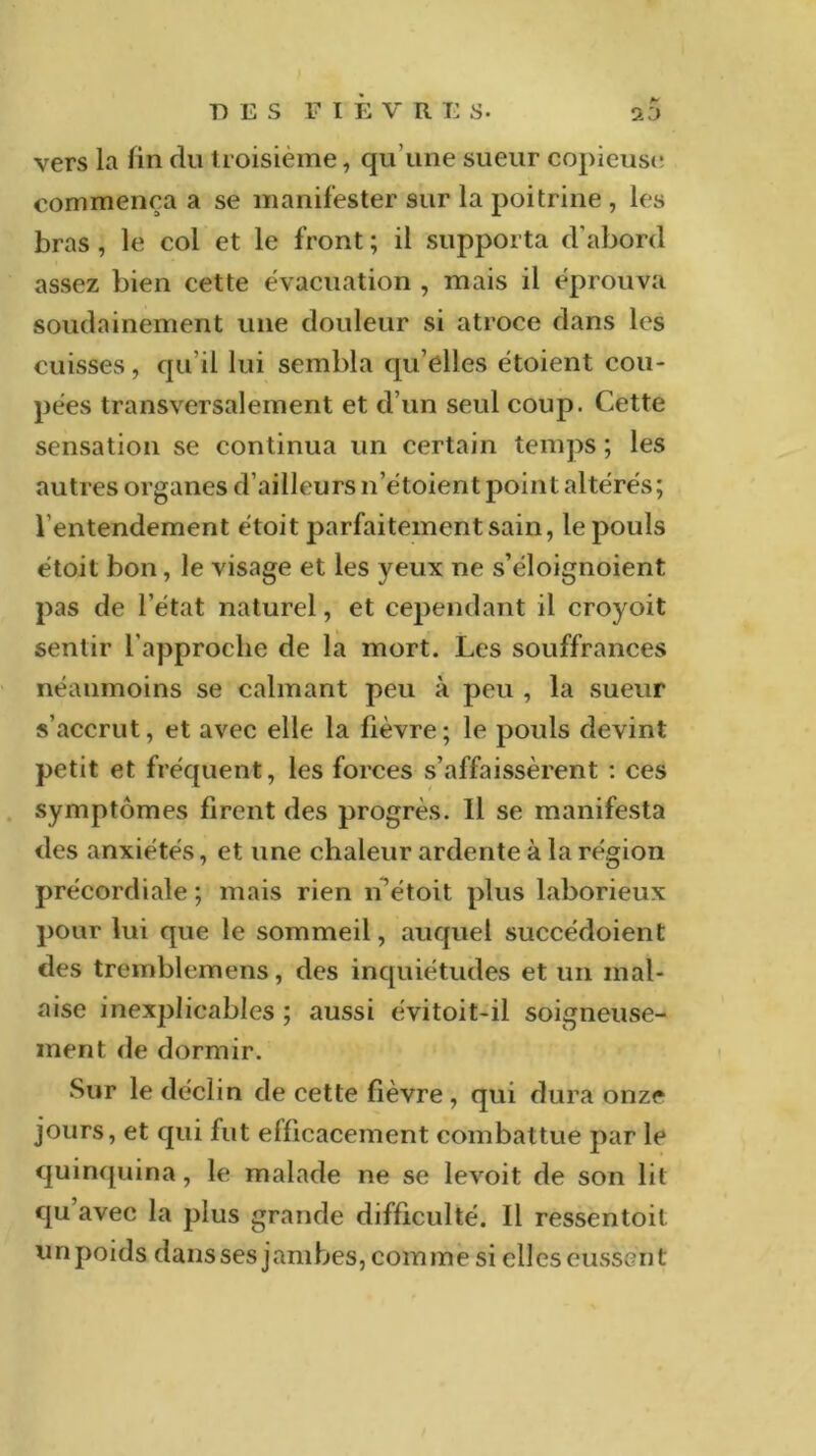 vers la fin du troisième, qu'une sueur copieuse commença a se manifester sur la poitrine , les bras , le col et le front ; il supporta d’abord assez bien cette évacuation , mais il éprouva soudainement une douleur si atroce dans les cuisses, qu’il lui sembla qu’elles étoient cou- pées transversalement et d’un seul coup. Cette sensation se continua un certain temps ; les autres organes d’ailleurs n’étoient point altérés; l’entendement étoit parfaitement sain, le pouls étoit bon, le visage et les yeux ne s’éloignoient pas de l’état naturel, et cependant il croyoit sentir l’approche de la mort. Les souffrances néanmoins se calmant peu à peu , la sueur s’accrut, et avec elle la fièvre; le pouls devint petit et fréquent, les forces s’affaissèrent : ces symptômes firent des progrès. Il se manifesta des anxiétés, et une chaleur ardente à la région précordiale; mais rien n’étoit plus laborieux pour lui que le sommeil, auquel succédoient des tremblemens, des inquiétudes et un mal- aise inexplicables ; aussi évitoit-il soigneuse- ment de dormir. Sur le déclin de cette fièvre , qui dura onze jours, et qui fut efficacement combattue par le quinquina, le malade ne se levoit de son lit qu’avec la plus grande difficulté. Il ressentait unpoids dans ses jambes, comme si elles eussent