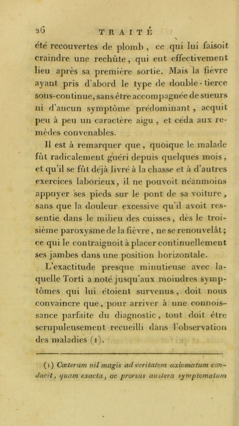 ^6 TRAITÉ \ été recouvertes de plomb , ce qui lui faisoil craindre une rechute, qui eut effectivement lieu après sa première sortie. Mais la fièvre ayant pris d’abord le type de double - tierce sous-continue, sans être accompagnée de sueurs ni d’aucun symptôme prédominant , acquit peu à peu un caractère aigu , et céda aux re- mèdes convenables. 11 est à remarquer que, quoique le malade fût radicalement guéri depuis quelques mois, et qu’il se fût déjà livré à la chasse et à d’autres exercices laborieux, il ne pouvoit néanmoins appuyer ses pieds sur le pont de sa voiture, sans que la douleur excessive qu il avoit res- sentie dans le milieu des cuisses, dès le troi- sième paroxysme de la fièvre, ne se renouvelât ; ce qui le contraignoit à placer continuellement ses jambes dans une position horizontale. L’exactitude presque minutieuse avec la- quelle Torti a noté jusqu’aux moindres symp- tômes qui lui étoient survenus , doit nous convaincre que, pour arriver à une connois- sance parfaite du diagnostic , tout doit être scrupuleusement recueilli dans l’observation des maladies (i). ()) Cœterum ni l ma gis ad veritatem axiomatum con- âucit, quant e.xacta, ac prorsus au niera sym ptomalum