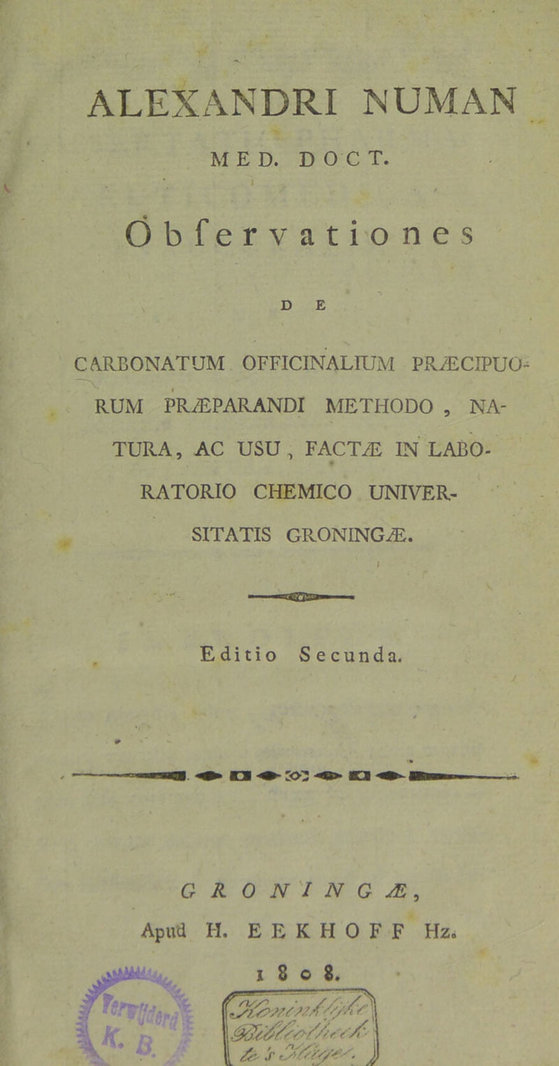 ALEXANDRI NUMAN MED. DOT T. Óbfervationes CARBONATUM. OFFICINALIUM PRJECIPUO- RUM PRJEPARANDI METHODO , NA- TURA, AC USU, FACTAE IN LABO- RATORIO CHEMICO UNIVER- J. SITATIS GRONINGAE. i Editio Secunda. GRONINGGZA, Apü H. EEKHOFF Hz te 1908. Fryto, * Mn M ECTS A0 I S995 ev) e. d