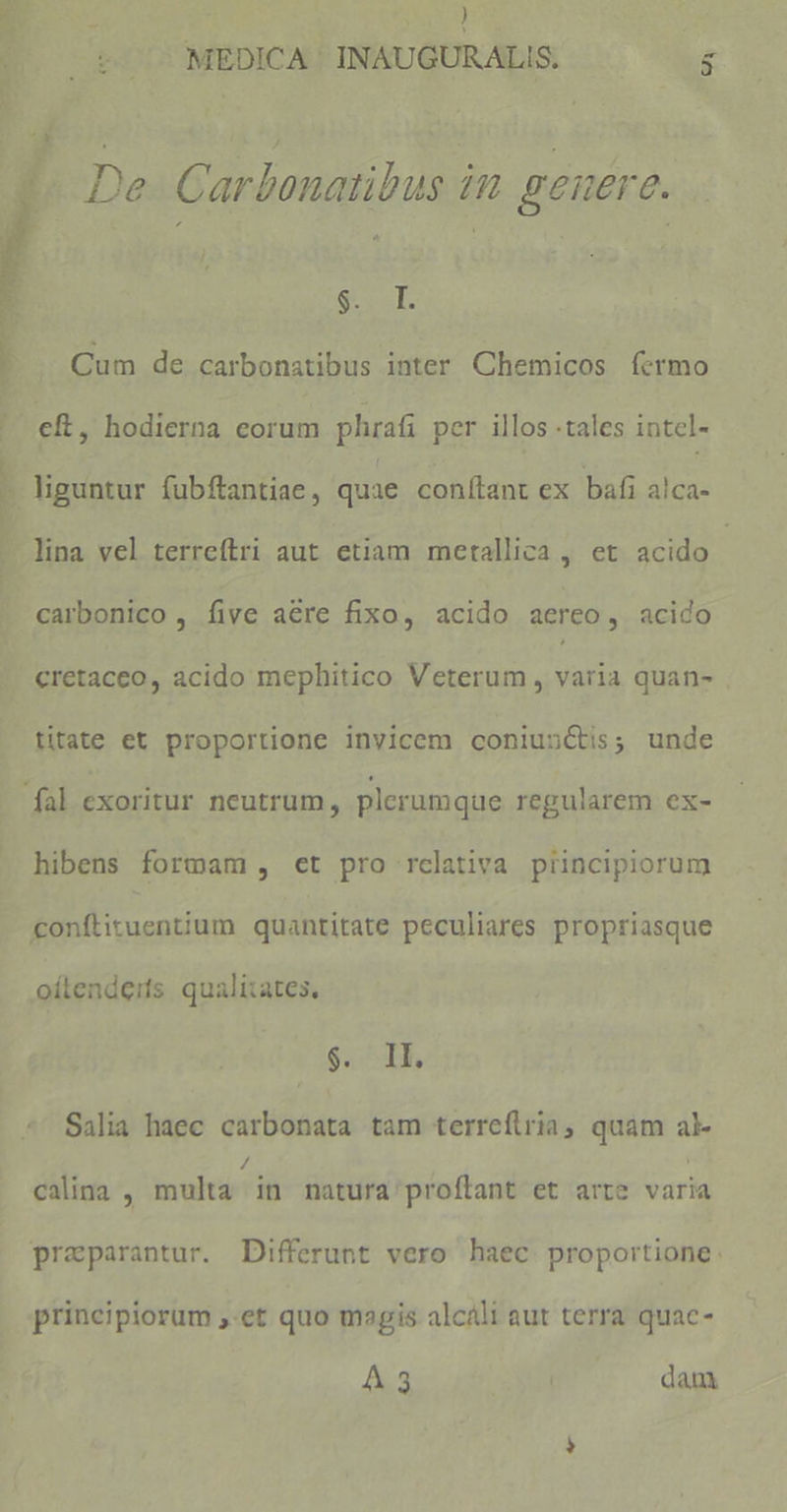 | |o t 7^ MEDICA: INAUGURALIS, : - « De. Carbonatibus in genere. SCSE Cum de carbonatibus inter Chemicos fermo — eft, hodierna eorum phrafi per illos tales intel- - liguntur fubftantiae, quae conítant ex bafi alca- - lina vel terreítri aut etiam metallica , et acido | carbonico , five aere fixo, acido aereo, acido cretacco, acido mephitico Veterum , varia quan- titate et proportione inyicem coniunctis; unde fal exoritur neutrum, plerumque regularem ex- hibens formam , et pro relativa piincipiorum conftituentium quantitate peculiares propriasque oítendeits qualitates, $. ^ TK, Salia haec carbonata tam terreflria, quam al calina , multa in natura'proftant et arre varia praparantur. Differunt vero haec proportione: principiorum ,-et quo magis alcáli aut terra quac- A3 dam