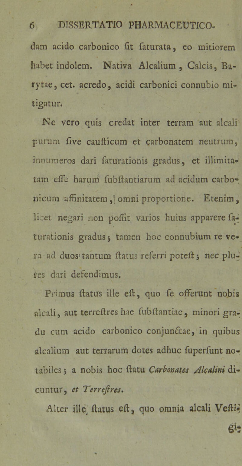 dam acido carbonico fit faturata, eo mitiorem habet indolem. Nativa Alcalium , Calcis, Ba- rytae, cct. acredo, acidi carbonici connubio mi- tigatur. Ne vero quis credat inter terram aut alcali purum five caufticum et carbonatem neutrum, innumeros dari faturationis gradus, et illimita- tam effe harum fubftantiarum ad acidum carbo- nicum affinitatem ,! omni proportione. Etenim, licet negari ton poffit varios huius apparere fa- turationis gradus; tamen hoc connubium re ve- ra ad duos'tantum ftatus referri poteft 5. nec pluz tes dari defendimus. Primus ftatus ille eft, quo fe offerunt nobis alcali, aut terreftres hae fubftantiae , minori gra- du cum acido carbonico conjunctae, in quibus alcalium aut terrarum dotes adhuc fuperfunt no- tabiles s a nobis hoc ftatu Carbonates. Zllcalini di- cuntur, et Terreféres. Alter ille, ftatus eft, quo omnia alcali Veftiz gi: