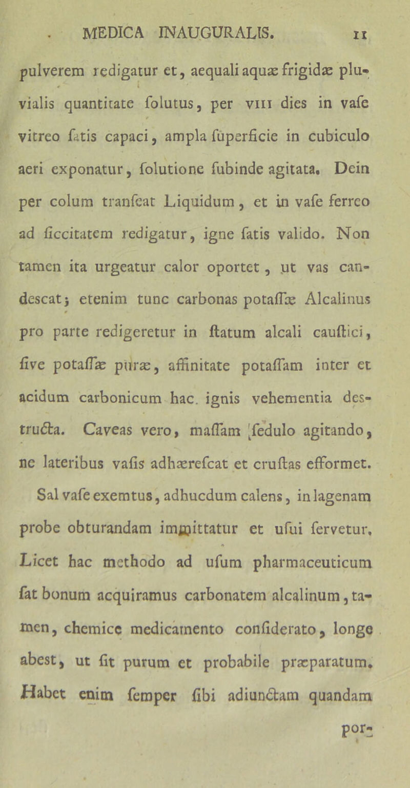 [ aeri exponatur, folutione fubinde agitata, Dein per colum traníeat Liquidum , et in vafe ferrco ad ficcitatem redigatur, igne fatis valido. Non tamen ita urgeatur calor oportet , ut vas can- descat; etenim tunc carbonas potaffz: Alcalinus pro parte redigeretur in ftatum alcali cauftici, five potaffz purz, affinitate potaffam inter et &cidum carbonicum hac. ignis vehementia des- tructa. Caveas vero, maffam fedulo apitando, ne lateribus vafis adhzerefcat et cruftas efformet. Sal vafe exemtus , adhucdum calens, inlagenam probe obturandam imggittatur et ufui fervetur, Licet hac methodo ad ufum pharmaceuticum fat bonum acquiramus carbonatem alcalinum , ta- men, chemice medicamento confiderato, longe. abest, ut fit purum et probabile preparatum, Habet enim femper (ibi adiun&am quandam por-