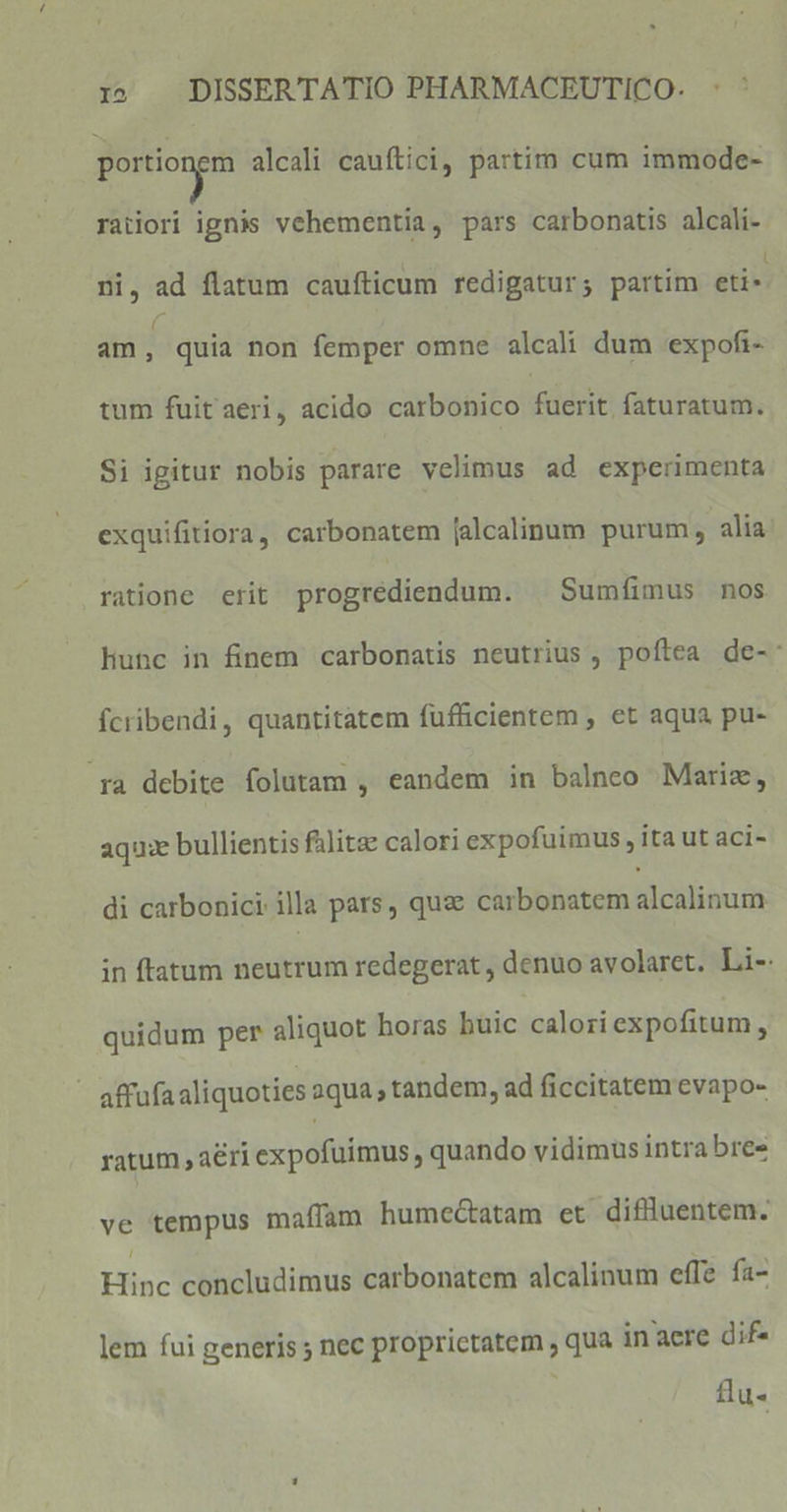 portiongm alcali cauftici, partim cum immode- raiiori ignis vehementia, pars carbonatis alcali- ni, ad flatum caufticum redigatur; partim eti» am I quia non femper omne alcali dum expofi- tum fuit aeri, acido carbonico £iérit, ftüratam. Si igitur nobis parare velimus ad experimenta exquifitiora, carbonatem [alcalinum purum, alia ratione erit progrédiendum. | Sumfimus nos Hunc in finem carbonatis neutrius, poftea de-: Ícribendi, quantitatem fufticientem , et aqua pu- ra debite folutam , eandem in balnco Mariz, aqux bullientis falte calori expofuimus , ita ut aci- di carbonici illa pars, quae carbonatem alcalinum in ftatum neutrum redegerat , denuo avolaret. Li-: quidum per aliquot horas buic caloriexpofitum , - affufaaliquoties aqua , tandem, ad ficcitatem evapo- ratum , aeri expofuimus , quando vidimus intra bres ve tempus maíffam humectatam et diflluentem. Hinc concludimus carbonatem alcalinum effe fa- lem fui generis ; nec proprietatem , qua inaere dif- : flu-