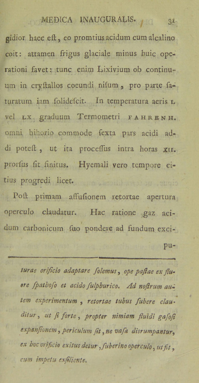 gidior haec eft, co promtiusacidum cum alcalino coit: attamen frigus glaciale minus buic ope- Eno favet: tunc enim Lixivium ob continu- um in cryítallos coeundi. nifüum , pro parte fa- turatum iam íolidefcit. In temperatura aeris L vel Lx. graduum Tetmometi FAHRENH. omni bihorio commode fexta pars acidi ade di pote, ut ita proceffus intra horas xir. prorfus fit finitus, — Hyemali vero tempore ci- tius progredi licet. i; Pof primam affufionem retortae apertura operculo claudatur. ^ Hac ratione gaz aci- dum carbonicum. fuo pondexe ad fundum exci- pu^ : c I 1urae orificio adaptare folemus , ope paffae ex ftu- ere [patbofo et acido fulpburico. Ad noftrum au- tem experimentum y retortae tubus fubere clau- ditur, ut fi forte , propter. nimiam fluidi gafoff expanfionem , periculum fit ,tie vafa. disrumpantur, ex boc orificio exitus dezur , fuberino operculo , Ut fit , cuim impetu exfiliente,