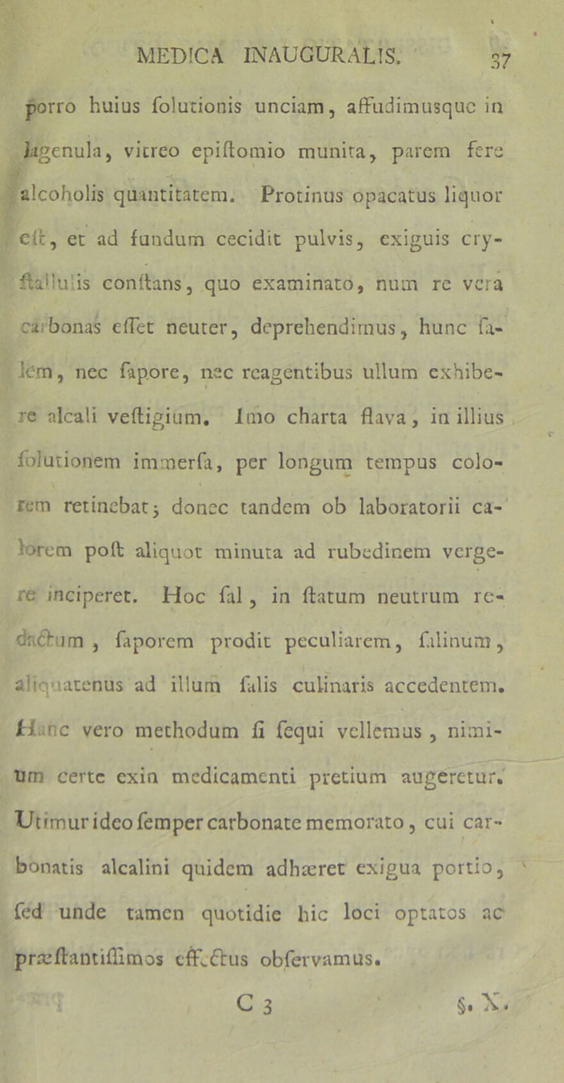 CAE * - E ' BN s v ^ E J MEDICA INAUGURALIS, - 37 porro huius folutionis unciam, affudimusque in UN 2X1. M genula, vitreo epiftomio munita, parem fere 'alcoholis quantitatem. Protinus opacatus liquor eit, et ad fundum cecidit pulvis, exiguis cry- - flallulis conftans , quo examinato, num re vcra - càrbonaS effet neuter, deprehendimus, hunc faz |] lém, nec fapore, nec reagentibus ullum exhibe- re alcali veftigiam, — Imo charta flava; iu iig. foluiionem immerfa, per longum tempus colo- rem retinebat ; TE tandem ob laboratorii ca- lorem poft aliquot minuta ad rubedinem verge- re inciperet. Hoc fíal, in ftatum neutrum rc- datum , faporem prodit peculiarem, filinum, aliquatenus ad illum falis culinaris accedentem. fisnc vero methodum fi fequi vellemus , nimi- Um certe exia medicamenti pretium augeretur, Utimur ideo femper carbonate memorato , cui car- bonatis alcalini quidem adhzret exigua portio, fed unde tamen quotidie hic loci optatos ac praftantifimos cff.Cus obfervamus. Q.a3 | 6o AV