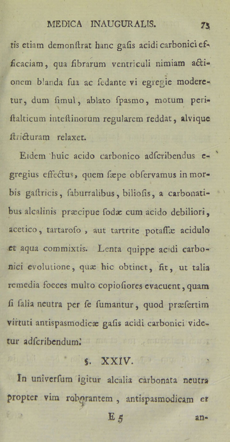 tis etiam demonftrat hanc gafis acidi carbonici ef- ficaciam, qua fibrarum ventriculi nimiam a&amp;ie onem b!anda fua ac fcdante vi egiepie modere- tur, dum fimul, ablato fpasmo, motum peri- ftalticum inteftinorüm regularem reddat, alvique fii&amp;uram relaxct. Eidem 'buic acido carbonico adícribendus e- gregius effectus, quem fzpe obfervamus in mor- bis gaítricis, faburralibus, biliofis, a carbonati- bus alcalinis precipue fodz cum acido debiliori, acetico, tartarofo , aut tartrite potafe acidulo £t aqua commixtis. Lenta quippe acidi carbo- nici evolutione, qua hic obtinct, fit, ut talia remedia foeces multo copiofiores evacuent , quam fi falia neutra per fe fümantur , quod prafertim virtuti antispasmodicz gafis acidi carbonici vide- tur adícribendum: $. XXIV. ) In univerfum igitur alcalia càrbonata neutra propter vim raborantem , antispasmodicam et E 5 ans