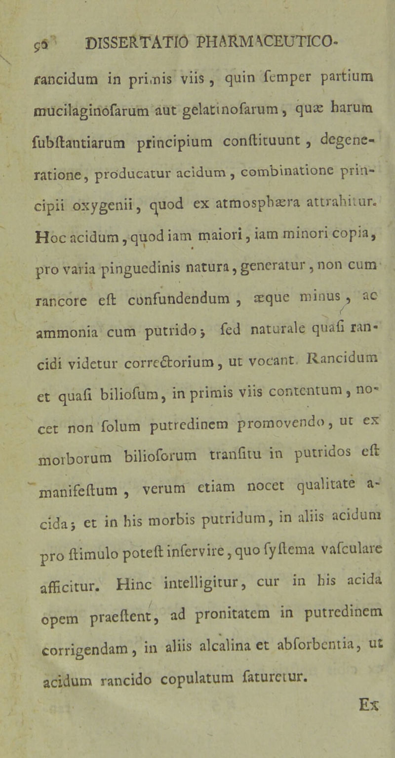 rancidum in primis viis, quin femper partium mucilaginófarum áut gelatinofarum , quz barum fubftantiarum principium conítituunt , degene- ratione, producatur acidum , combinatione prin- | cipii oxygenii, quod ex atmosphzra attrahitur. Hoc acidum ,quodiam maiori , iam minori Copia, pro varia pinguedinis natura, generatur ; non cum: rancore eft confundendum , sque minus , ac ( ammonia cum putrido; fed naturale quafi ran- cidi videtur corre&amp;torium , ut vocant. Rancidum et quafi biliofum, in primis viis contentum y no* cet non folum putredinem bignióvéndoy ut ex morborum bilioforum tranfitu in putridos eft  manifeftum , verum ctiam nocet qualitate a- cídas et in his morbis putridum, in aliis acidum pro ftimulo poteft infervire , quo fy lema vafculare áffcitur. Hinc intelligitur, cur in bis acida opem praeftent, ad pronitatem in putredinem corrigendam , in aliis alcalina et abforbentia, ut acidum rancido copulatum faturetur. Ex