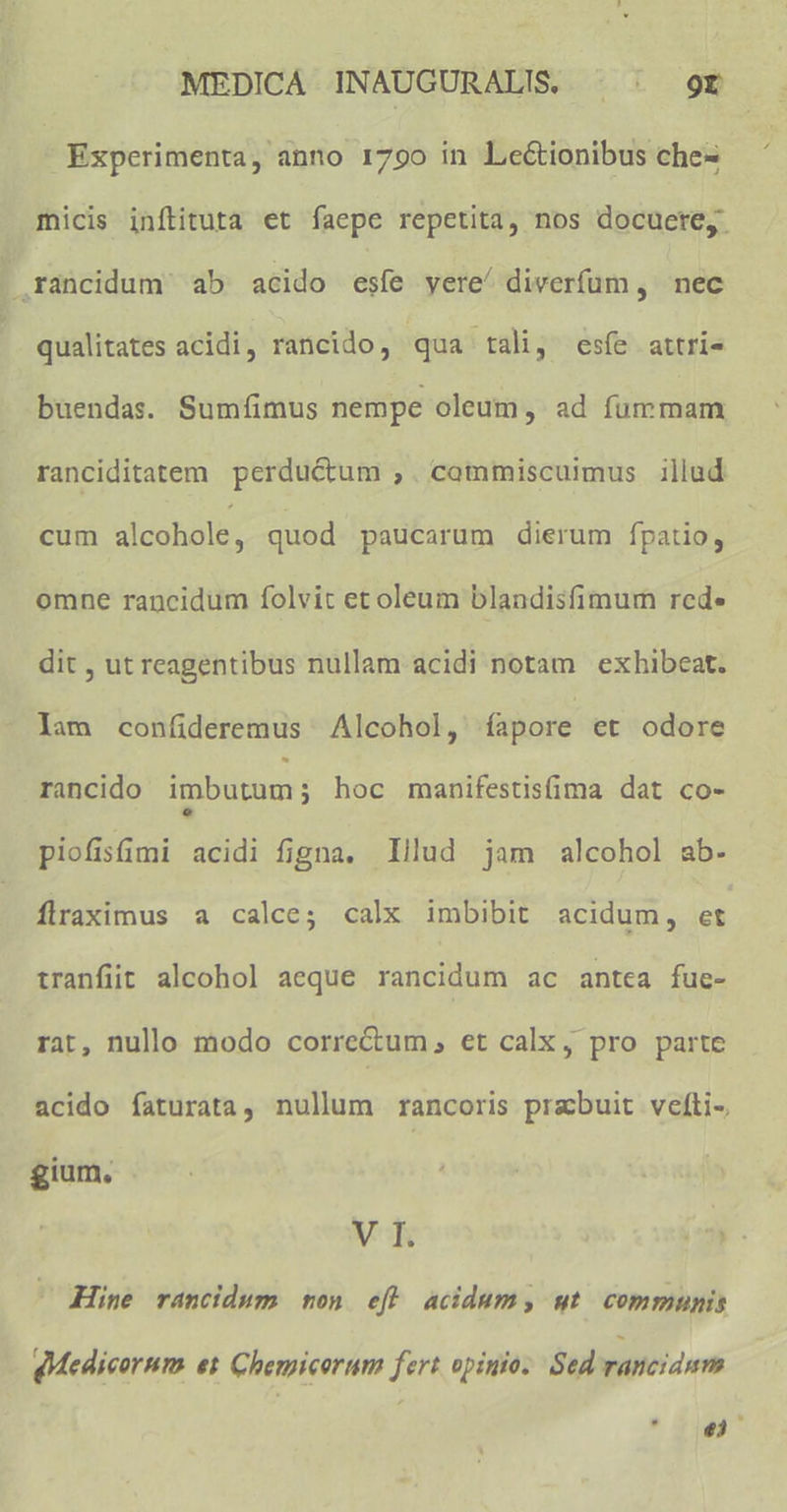 4 Experimenta, anno 1790 in Lectionibus che- micis inílituta et faepe repetita, nos docuere, . rancidum. ab acido esíe yere/ diverfum , nec | qualitates acidi, rancido, qua tali, esíe attri« buendas. Sumíimus nempe oleum, ad fummam ranciditatem perductum ,. commiscuimus illud cum alcohole, quod paucarum dierum fpatio, omne rancidum folvit et oleum blandisfimum rede dit , ut reagentibus nullam acidi notam exhibeat. lam confideremus | Alcohol, fapore et odore rancido imbutum; hoc manifestisfima dat co- piofismi acidi figna. lllud jam alcohol ab. flraximus a calce; calx imbibit acidum, et tranfit alcohol aeque rancidum ac antea fue- rat, nullo modo correctum , et calx , pro parte acido faturata, nullum rancoris prabuit velti- gium, V I. T2 Hine rancidum mon efl acidum, ut communis dMedicornum es Chemicorum fert opinio; Sed rancidum 1