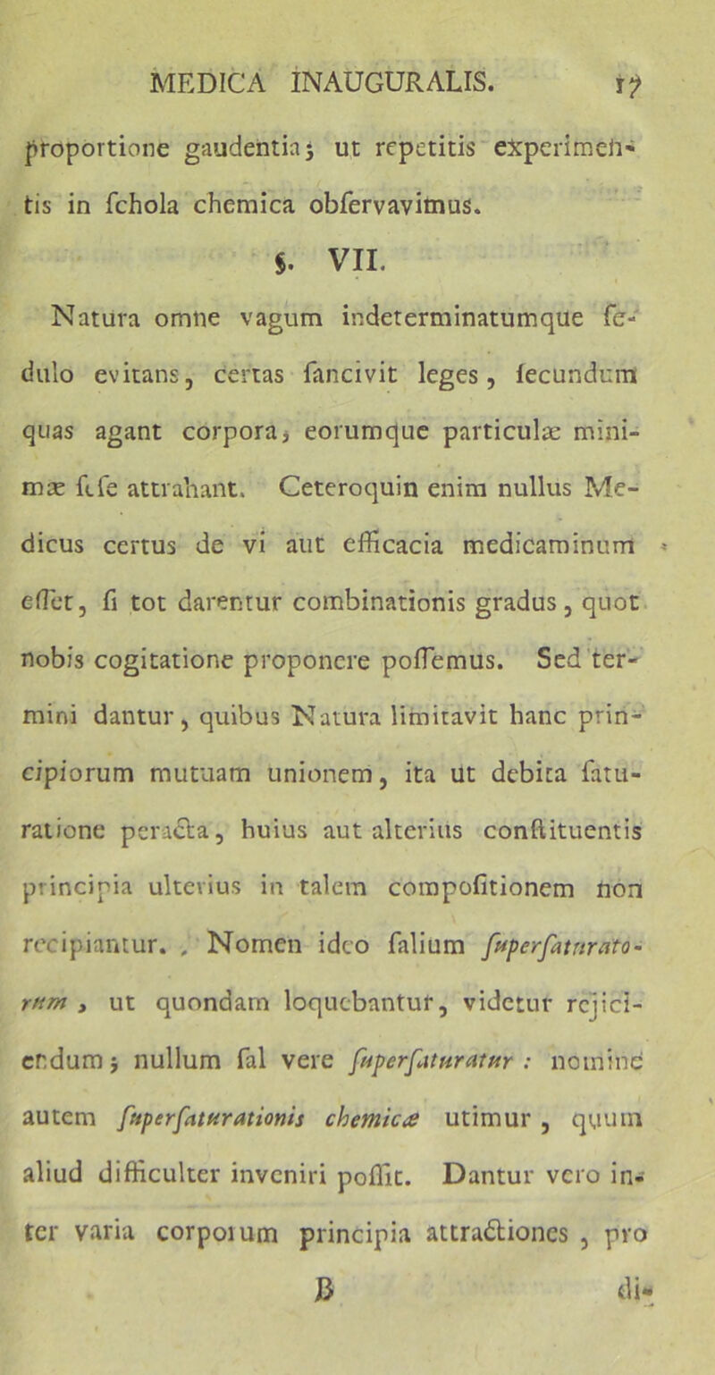 proportione gaudentia $ ut repetitis eXperimeii- tis in fchola chemica obfervavimus. VII. Natura omne vagum indeterminatumque fe- dulo evitans, certas fancivit leges, fecundum quas agant corpora* eorumque particulae mini- mae ftfe attrahant. Ceteroquin enim nullus Me- dicus certus de vi aut efficacia medicaminum * effiet, fi tot darentur combinationis gradus, quot nobis cogitatione proponere poffiemus. Sed ter- mini dantur, quibus Natura limitavit hanc prin- cipiorum mutuam unionem, ita ut debita fatu- ratione peracta, huius aut alterius conftituentis principia ulterius in talem compofitionem non recipiantur. . Nomen ideo falium fupcrfatnrato- rtun , ut quondam loquebantur, videtur rejici- endum } nullum fal vere foperfitturatHr : nomine autem fuperfattirationis chemica utimur , quum aliud difficulter inveniri poffit. Dantur vero in- ter varia corpoium principia attra&iones , pro J3 di-