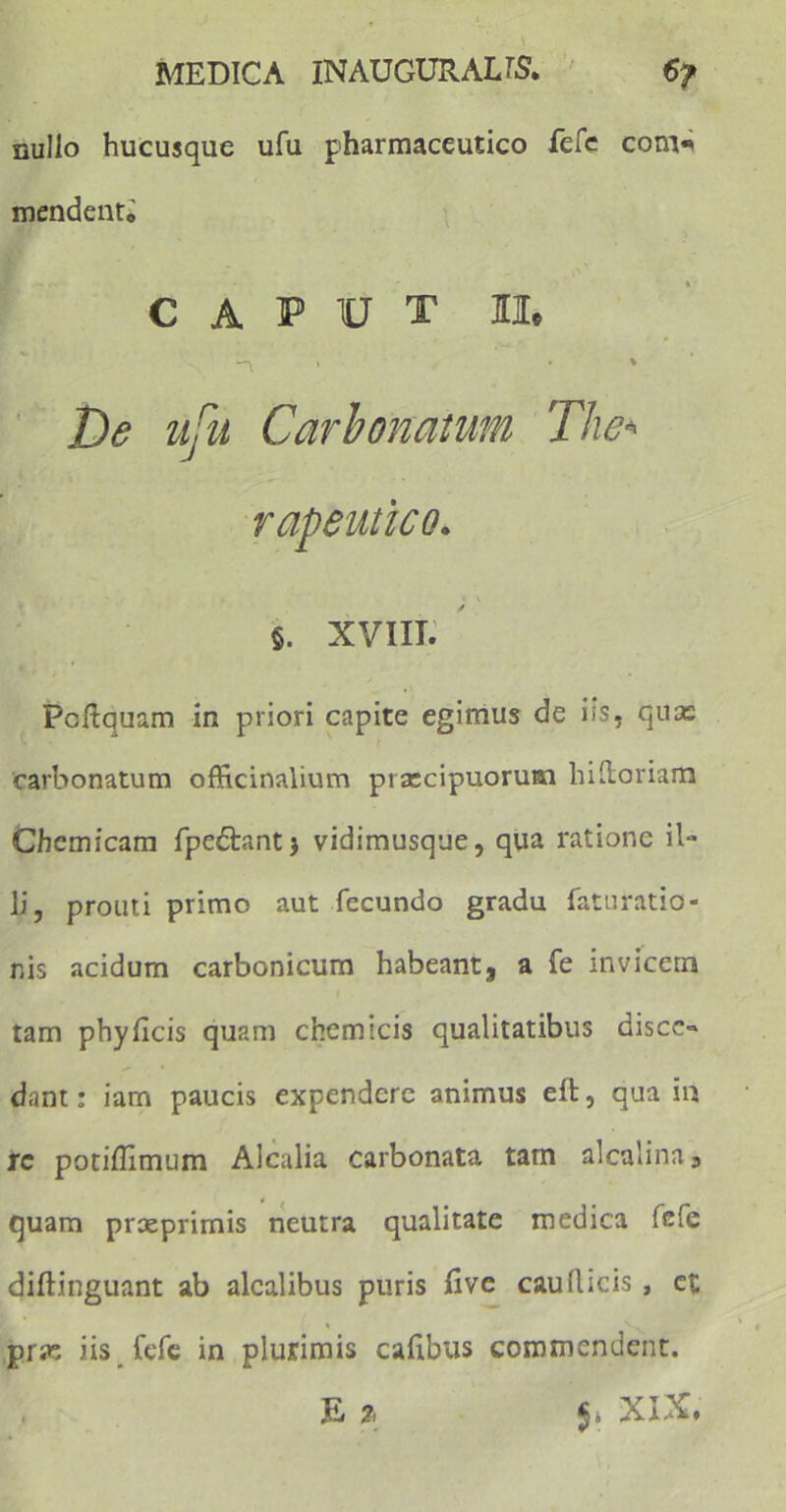 nullo hucusque ufu pharmaceutico fere com« mendenti CAPUT II. ~t * De ufu Carbonatum The* rapeutico. §. xviii. Pcftquam in priori capite egimus de iis, quas carbonatum officinalium praecipuorum hi Horiam Chemicam fpedlantj vidimusque, qua ratione il- li, prouti primo aut fecundo gradu faturatio- nis acidum carbonicum habeant, a fe invicem tam phy ficis quam chemicis qualitatibus disce» dant: iam paucis expendere animus elt, qua in rc potiflimum Alcalia carbonata tam alcalina5 quam prseprimis neutra qualitate medica fefe diftinguant ab alcalibus puris five caudicis, ct jprse iis fefe in plurimis cafibus commendent. E % XIX»