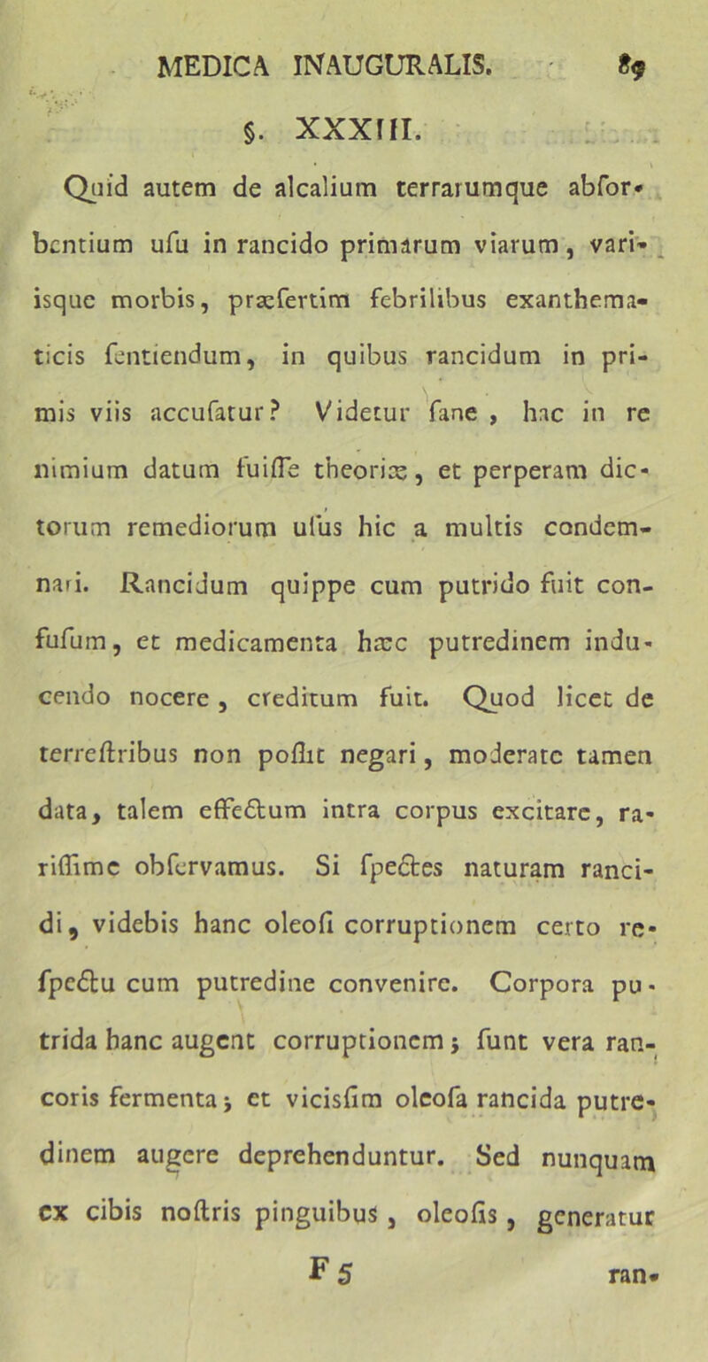 §. XXXUI. Quid autem de alcalium terrarumque abfor* bcntium ufu in rancido primarum viarum, vari* isque morbis, praefertim febrilibus exanthema- ticis fentiendum, in quibus rancidum in pri- mis viis accufatur? Videtur fane , hac in re nimium datum tu i fle theoria;, et perperam dic- torum remediorum uius hic a multis condem- nari. Rancidum quippe cum putrido fuit con- fufum, et medicamenta hmc putredinem indu- cendo nocere , creditum fuit. Quod licet de terreftribus non poflit negari, moderate tamen data, talem effe&um intra corpus excitare, ra- riflimc obfervamus. Si fpedtes naturam ranci- di, videbis hanc oleofl corruptionem certo re- fpedlu cum putredine convenire. Corpora pu • trida hanc augent corruptionem $ funt vera ran- coris fermenta j et vicisfim oleofa rancida putre- dinem augere deprehenduntur. Sed nunquam cx cibis noftris pinguibus , oleofis, generatur