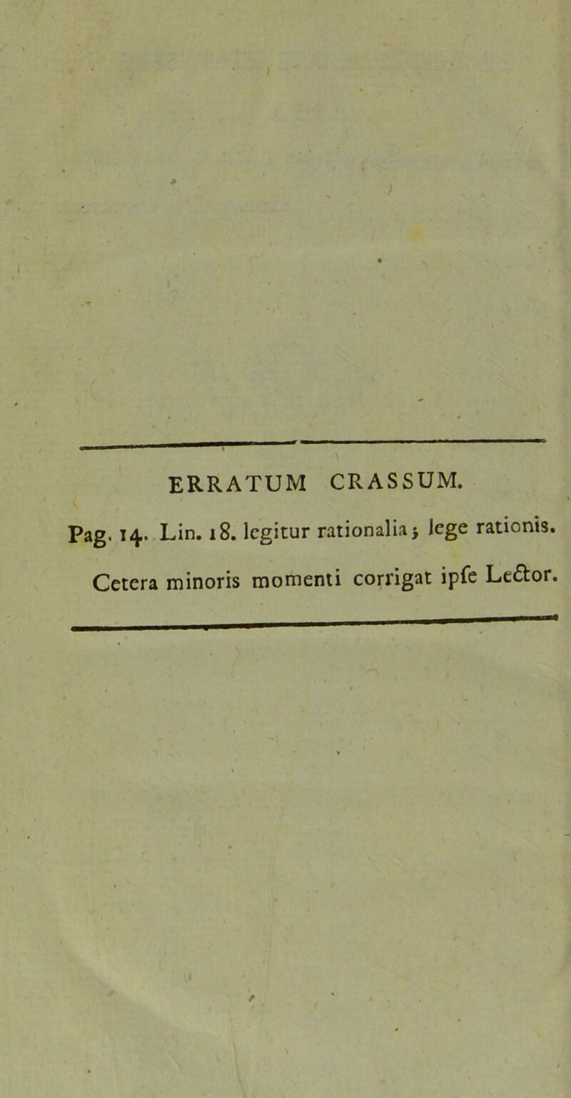 / ERRATUM CRASSUM. Pag. 14. Lin. 18. legitur rationalia} lege rationis. Cetera minoris momenti corrigat ipfe Le&or. e