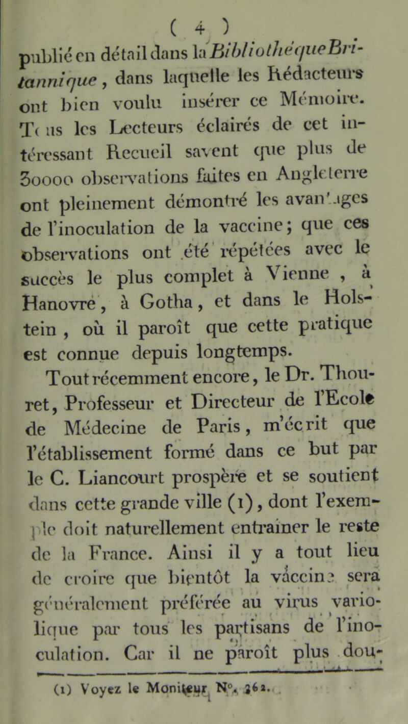 publié en détaikîans XixBihIiolluhiueBn- tannique, dans laquelle les Këdacteurs ont bien voulu insém* ce Ménioiir. T( ns les Li'cteurs éclairés de cet in- téressant Recueil sa\ent que plus de 5oooo obsei^nUions faites en An^lelerre ont pleinement démontré les avan'.tgcs de l’inoculation de la vaccine; que ces observations ont été ivpétées avec le succès le plus complet à Vienne , à Hanovre, à Gotha, et dans le Hols- tein , oîi il paroît que cette pratique est connue depuis longtemps. Tout récemment encore, le Dr. Tliou- ret, Professeur et Directeur de lEcolê de Médecine de Paris, m’écrit que l’établissement formé dans ce but par le C. Liancourt prospéré et se soutient dans cette grande ville (i), dont l’exera- { le doit naturellement entoiner le reste de la France. Ainsi il y a tout lieu de croire ({ue bientôt la vaccin? sera gi'iiéralemcnt préférée au virus vario- lique pai' tous les pakisans de l’ino- culation. Car il ne paroît plus .dou- • • ^ (i) Voyez le Moni^j^iTj N^ aéa...