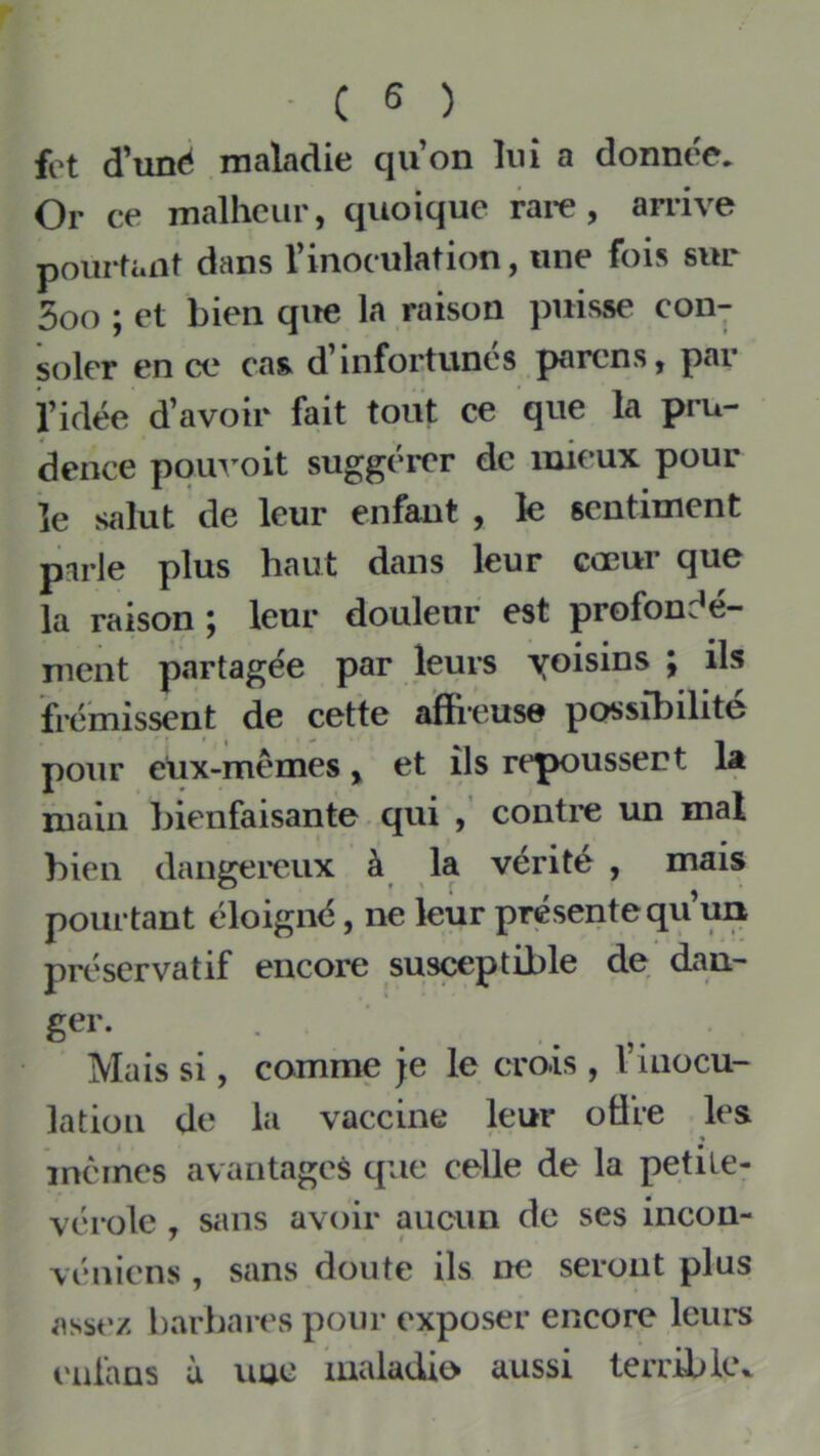 fot d'unè maladie quon lui a donnée. Or ce malheur, quoique rai*e, an-ive pourfiait dans rinoculation, une fois sur 5oo ; et bien qite la raison puisse con- soler en ce cas d’infortunés parens, par l’idée d’avoir fait tout ce que la pru- dence pouvoit suggérer de mieux pour ïe salut de leur enfant , le sentiment parle plus haut dans leur cœur que la raison ; leur douleur est profondé- ment partagée par leurs yoisins ; ils frémissent de cette affreuse possibilité pour eüx-mèmes, et ils repoussent la main ]>ienfaisante qui contre un mal bien dangereux à la vérité , mais pourtant éloigné, ne leur présente qu’un prc'servatif encore susceptible de dan- Mais si, comme je le crois , l’inocu- lation de la vaccine leur offre les « mêmes avantages que celle de la petile- vérolc , sans avoir aucun de ses incon- véniens , sans doute ils ne seront plus assez harbares pour exposer encore leui'S enlans à imc maladie aussi terrible*.