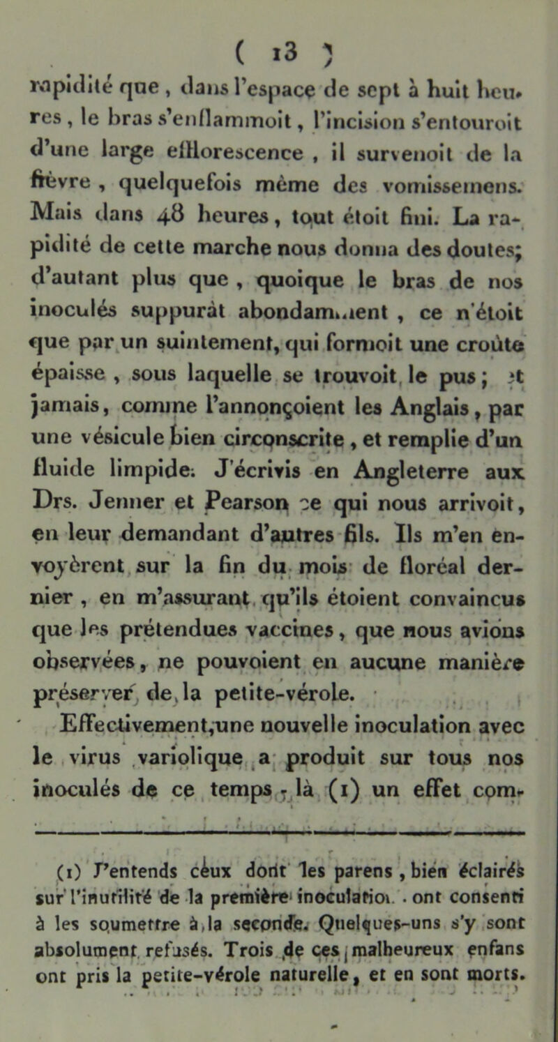 ( >3 î rnpidilé qae , tlansTespacç de sept à huit heu# res, le bras s’ennammoit, l’incision s’entouroit d’une large elUorescence , il survenoit de la ftèvre , quelquefois même des vomisseinons. Mais dans 4^ heures, tqul éloit fini. La ra* pîdité de cette marche nous donna des doutes^ d’autant plus que , quoique le bras de nos inoculés suppurât abondamt4ient , ce n’étoit que ppr.un suintement, qui formoit une croûte épaisse , sous laquelle se trouvoit, le pus ; 3t Jamais, comme l’annqnçoient les Anglais, par une vésicule bien circqnscrite , et remplie d’un fluide limpide; J’écrivis en Angleterre aux Drs. Jenner et Pearson ce qui nous arrivoit, en leur demandant d’autres-fils. Ils m’en en- voyèrent, sur la fin du-mois- de floréal der- nier , en m’assurant, qu’ils étoient convaincus que les prétendues vaccines, que nous avions observées, ne pouvoient en aucune manière préserver de^ la petite-vérole. • ; . 1 'EfFeedvemenLune nouvelle inoculation avec le .virus ,variolique,jaj produit sur tous nos inoculés de ce,temps,y là (i) un effet,cpnir ■ ‘-‘j ■ : • ' ^ .1 ^ r , (O ’Pentends c4ux doriV les parens , bien ëclairéi surTînufUité de la preniière'inoculafioi. .ont consenti à les sQurnetfre à^la seconde, Qnel^ués-uns jj'y^sont absolument, refusés. Trois ,4e ces j malheureux enfans ont pris la petite-vérole naturelle, et en sont morts. \ . J..? .)• • .... :>