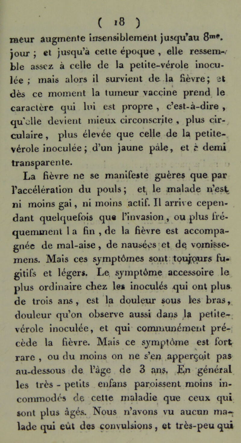 ( '8 ) laeur augmente insensiblement jusqu’au 8™*^. jour ; et jusqu’à celle époque , elle ressem-. ble assez à celle de la pelile-vérole inocu- lée ; mais alors il survient de.la fièvre; et I dès ce moment la tumeur vaccine prend le caractère qui lui est propre , c’est-à-dire , qu'elle devient mieux circonscrite , plus cir-^ culaire, plus élevée que celle de la petite-, vérole inoculée; d’un jaune pâle, et c demi transparente. ' ^ , La fièvre ne se manifeste guères que par l’accélération du pouls; et, le malade n’est ni moins gai, ni moins actif. Il arrive cepen- . dant quelquefois que l’invasion, ou plus fré- quemment la fin , de la fièvre est accompa- gnée de mal-aise, de nausées;et d^ vornisse- mens. Mais ces symptômes sont: toufççurs fu- gitifs et légers. Le sjrnptôme accessoire le plus ordinaire chez les inoculés qui ont plus de trois ans, est la douleur sous les bras, douleur qu’on observe aussi dans la petite-, vérole inoculée, et qui cominunémcnt pré- cède la fièvre. Mais ce symptôme est fort rare , ou du moins on ne s’en .apperço.it pas au-dessous de l’âge de 3 ans. ,En général les très - petits enfans paraissent moins in- commodés de cette maladie que ceux qui sont plus âgés. Nous n’avons vu aucun ma-^ lade qui eût des convulsions, et très-peu qui