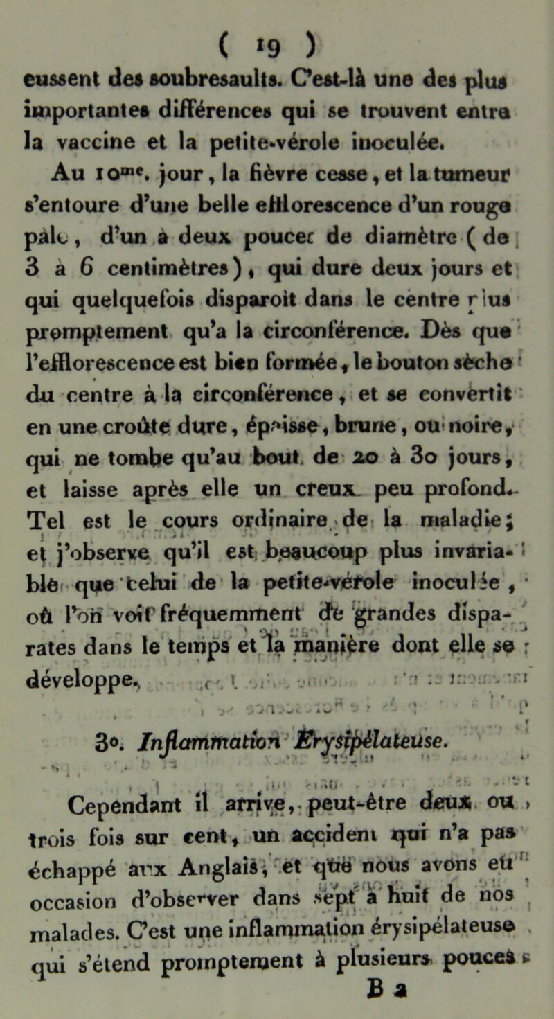 ( »9 ) eussent des soubresaults. Cest-U une des plus importantes différences qui se trouvent entra la vaccine et la petite-vérole inoculée. Au jour, la fièvre cesse « et la tumeur s'entoure d’une belle eftlorescence d’un rouga paie, d’un a deux poucec de diamètrc( de ; 3 à 6 centimètres ) , qui dure deux jours et qui quelquefois disparoit dans le centre rlus promptement, qu’a la circonférence. Dès que ' l’eiHorescence est bien formée f le bouton sèche < du centre à la circonférence, et se convèrtît *• en une croûte dure, épaisse, brune, oui noire,* qui ne tombe qu’au bout. de*, xo à 3o jours, et laisse après,elle un creux, peu profond- Tel est le cours ordinaire .dei la maladie; ei j’observe qu’il est; beaucoup plus invaria* S blôf que'tehii de* la pefite.»véfoIe inoculée, où l’on voir fréquemment tfe j^andes dispa- .' rates dans le temps et la manière dont elle sa : développe, temps r. » »\ J • *> 1 ; ’ri îr; - ^ Infiammatton^ * » ' , ^ ^ t* -• Cependant il ^arrive,, peut-être deux, ou trois fols sur eent,;.un accidem qui n’a pas' échappé arx Anglaisr-ét qttë noiis avons eû'^* occasion d’obse^-ver dans .sefit a huit de nos ^ malades. Cest une inflammation érysipélateusa . qui s’étend promptement à plusieurs pouceà c B 4