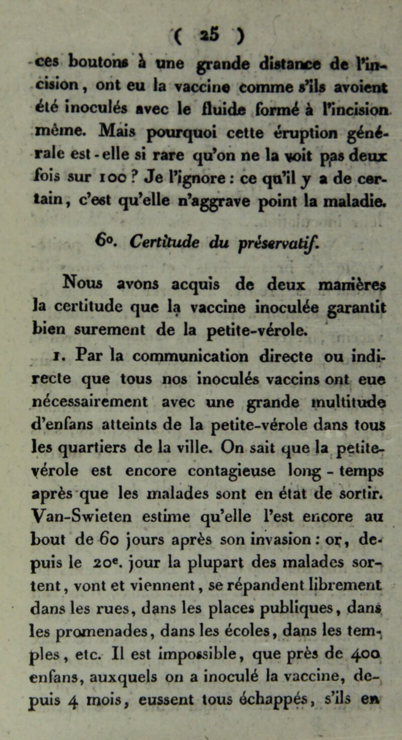 ( ) • ces boutons h une grande distance de cUion, oiit eu la vaccine conune s’ils avoient été inoculés avec le ûuide formé à l’incision .même. Mais pourquoi celle éruption géné- rale est - elle si rare qu’on ne la voit p^ deux fois sur loô ? Je l’ignore : ce qu^l y a de cer- tain , c’est qu’elle n’aggrave point la maladie. 6«. Certüude du préservatif. Nous avons acquis de deux manières la certitude que la vaccine inoculée garantit bien sûrement de la petite-vérole. I. Par la communication directe ou indi- • « recte que tous nos inoculés vaccins ont eue nécessairement avec une grande multitude d’enfans atteints de la petite-vérole dans tous les quartiers de la ville. On sait que la petite^ vérole est encore contagieuse long - temps après que les malades sont en état de sortir. Van-Swieten estime qu’elle l’est encore au bout de 6o jours après son invasion: or, de- puis le 20«. jour la plupart des malades sor-. tent, vont et viennent, se répandent librement dans les rues, dans les places publiques, dans les promenades, dans les écoles, dans les tem- ples , etc. Il est impossible, que près de 400 enfans, auxquels on a inoculé la vaccine, de- puis 4 mois, eussent tous échappa, s’ils en