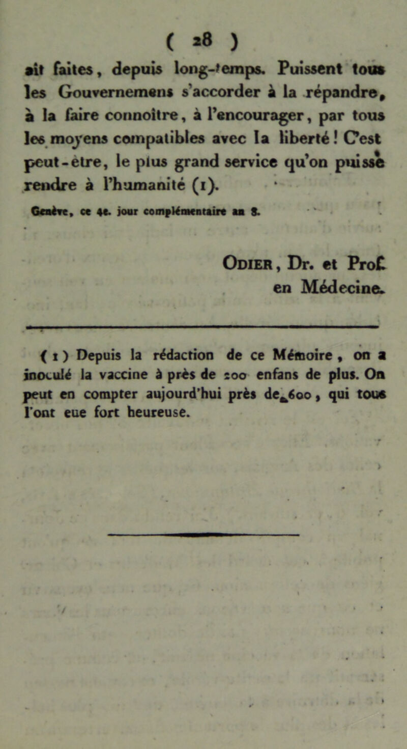 ( *8 ) •if faites, depuis long-femps. Puissent toiî» les Gouvernement s'accorder k la répandre, a la faire connoitre, à l’encourager, par tous les moj’ens compatibles avec la liberté! Cest pcut-etre, le plus grand service qu’on puisse rendre à l’humanité (i). Gaèrt, ce 4t* ioar cooifKiaeatairc aa 8. Odier , Dr. et ProC en Médecine;» « ( 1 ) Depuis la rédaction de ce Mémoire, on a inoculé la vaccine à prés de soo enhins de plus. On peut en compter aujourd’hui près de^Soo, qui tout l’ont eue fort heureuse. '/